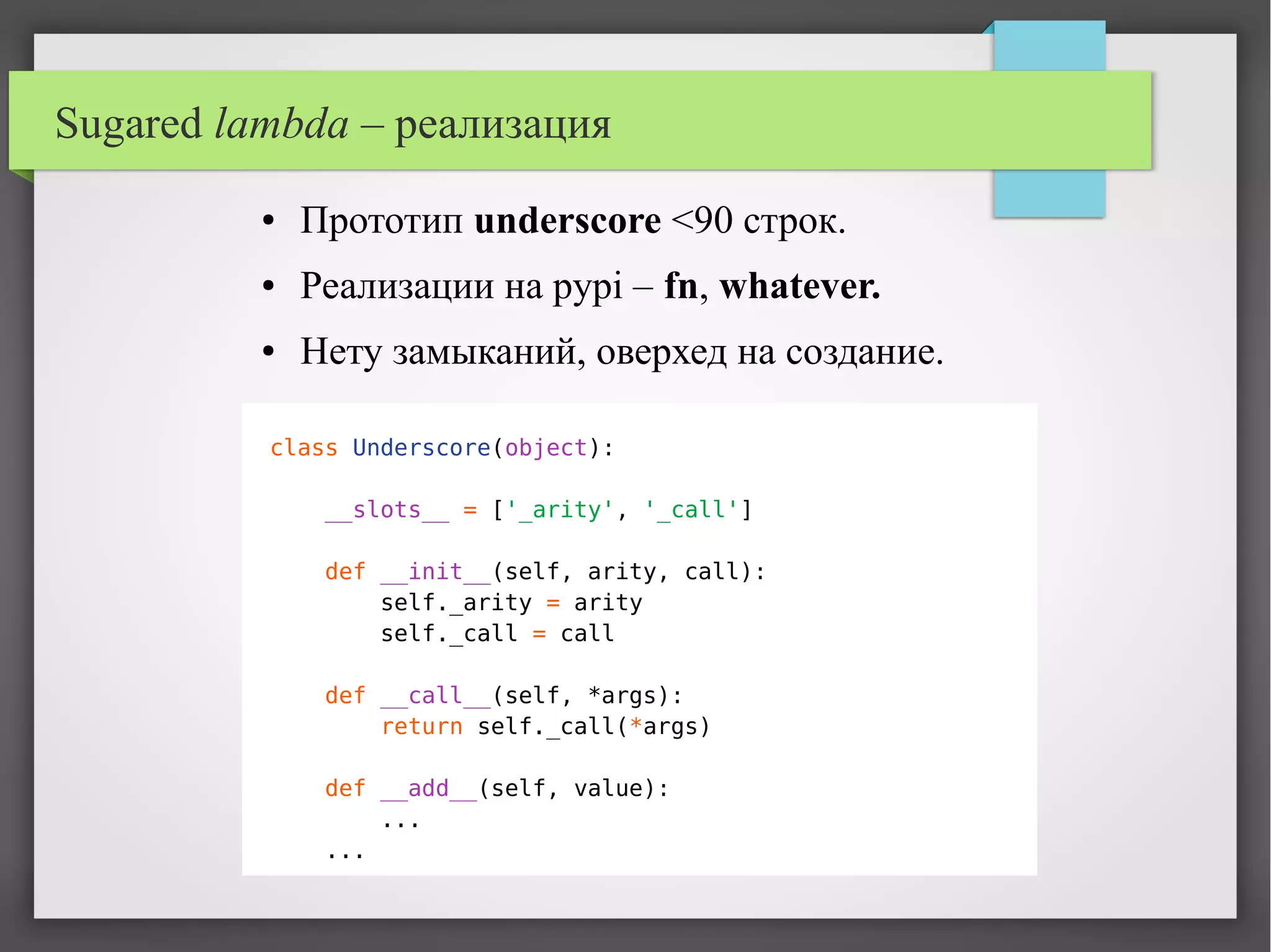 Sugared lambda – реализация
● Прототип underscore <90 строк.
● Реализации на pypi – fn, whatever.
● Нету замыканий, оверхед на создание.
class Underscore(object):
__slots__ = ['_arity', '_call']
def __init__(self, arity, call):
self._arity = arity
self._call = call
def __call__(self, *args):
return self._call(*args)
def __add__(self, value):
...
...
 