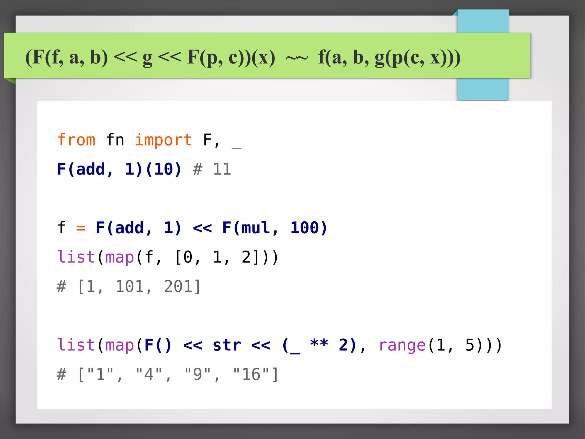 (F(f, a, b) << g << F(p, c))(x) ~~ f(a, b, g(p(c, x)))
from fn import F, _
F(add, 1)(10) # 11
f = F(add, 1) << F(mul, 100)
list(map(f, [0, 1, 2]))
# [1, 101, 201]
list(map(F() << str << (_ ** 2), range(1, 5)))
# ["1", "4", "9", "16"]
 