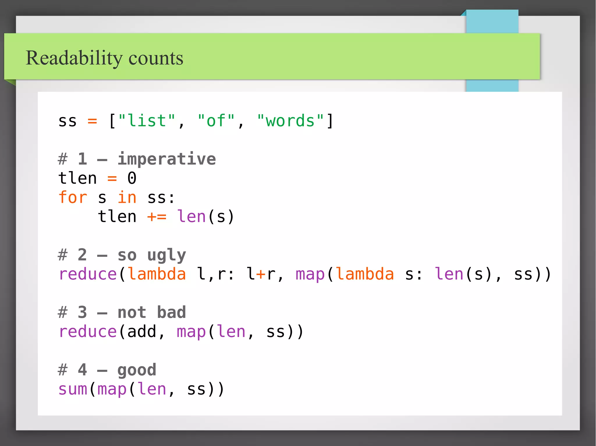Readability counts
ss = ["list", "of", "words"]
# 1 – imperative
tlen = 0
for s in ss:
tlen += len(s)
# 2 – so ugly
reduce(lambda l,r: l+r, map(lambda s: len(s), ss))
# 3 – not bad
reduce(add, map(len, ss))
# 4 – good
sum(map(len, ss))
 