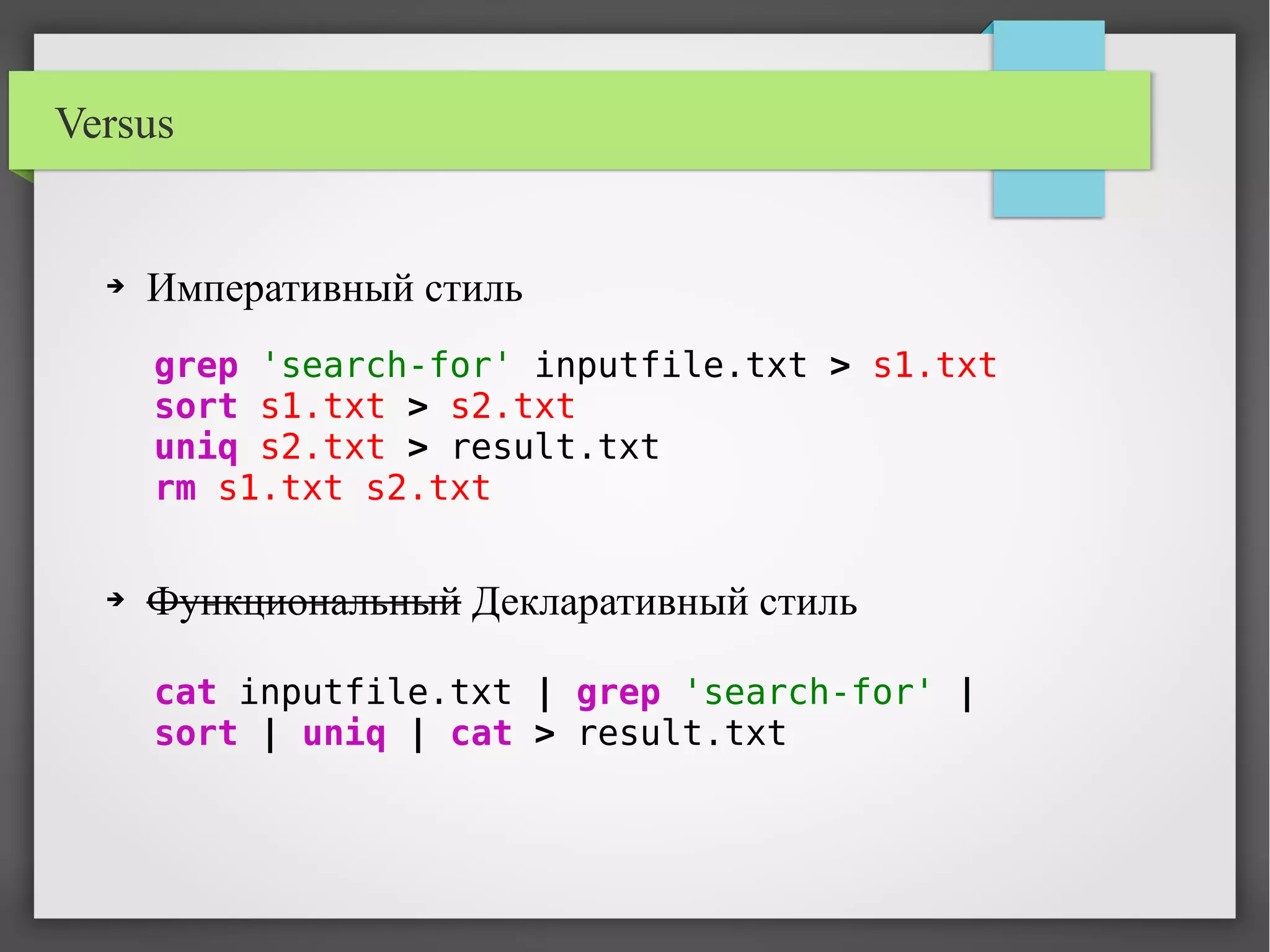 Versus
➔ Императивный стиль
➔ Функциональный Декларативный стиль
grep 'search-for' inputfile.txt > s1.txt
sort s1.txt > s2.txt
uniq s2.txt > result.txt
rm s1.txt s2.txt
cat inputfile.txt | grep 'search-for' |
sort | uniq | cat > result.txt
 