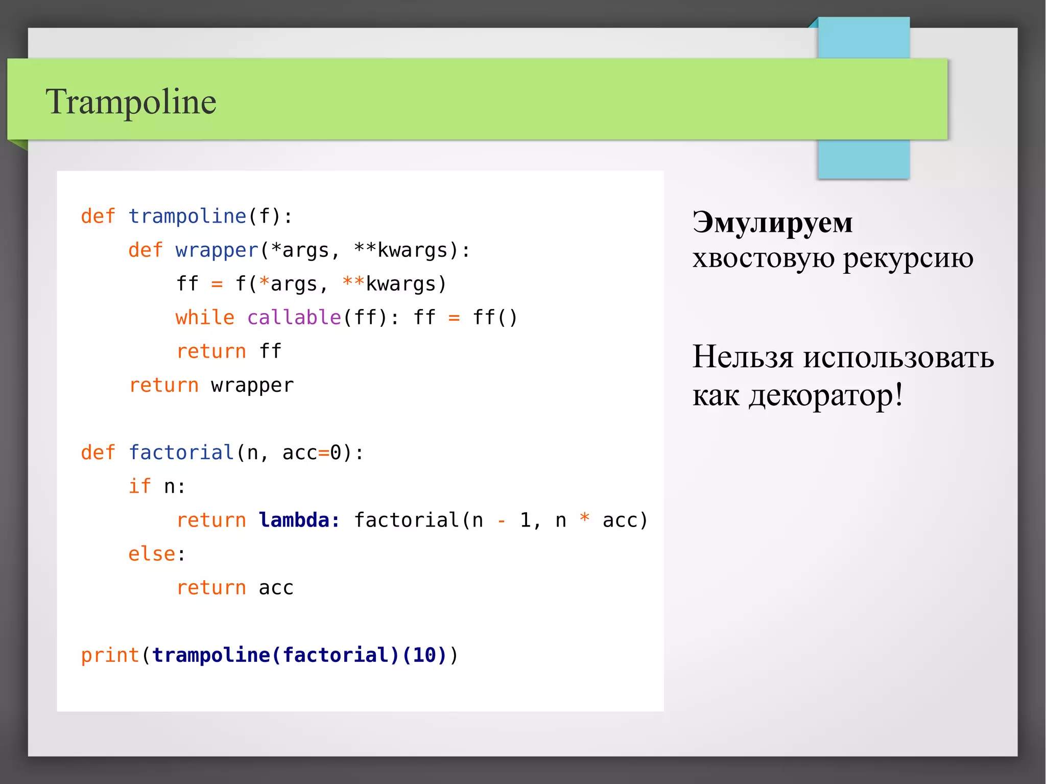 Trampoline
def trampoline(f):
def wrapper(*args, **kwargs):
ff = f(*args, **kwargs)
while callable(ff): ff = ff()
return ff
return wrapper
def factorial(n, acc=0):
if n:
return lambda: factorial(n - 1, n * acc)
else:
return acc
print(trampoline(factorial)(10))
Эмулируем
хвостовую рекурсию
Нельзя использовать
как декоратор!
 