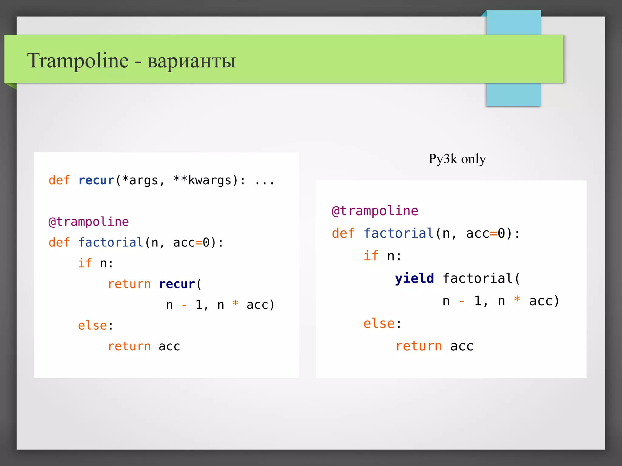 Trampoline - варианты
def recur(*args, **kwargs): ...
@trampoline
def factorial(n, acc=0):
if n:
return recur(
n - 1, n * acc)
else:
return acc
@trampoline
def factorial(n, acc=0):
if n:
yield factorial(
n - 1, n * acc)
else:
return acc
Py3k only
 