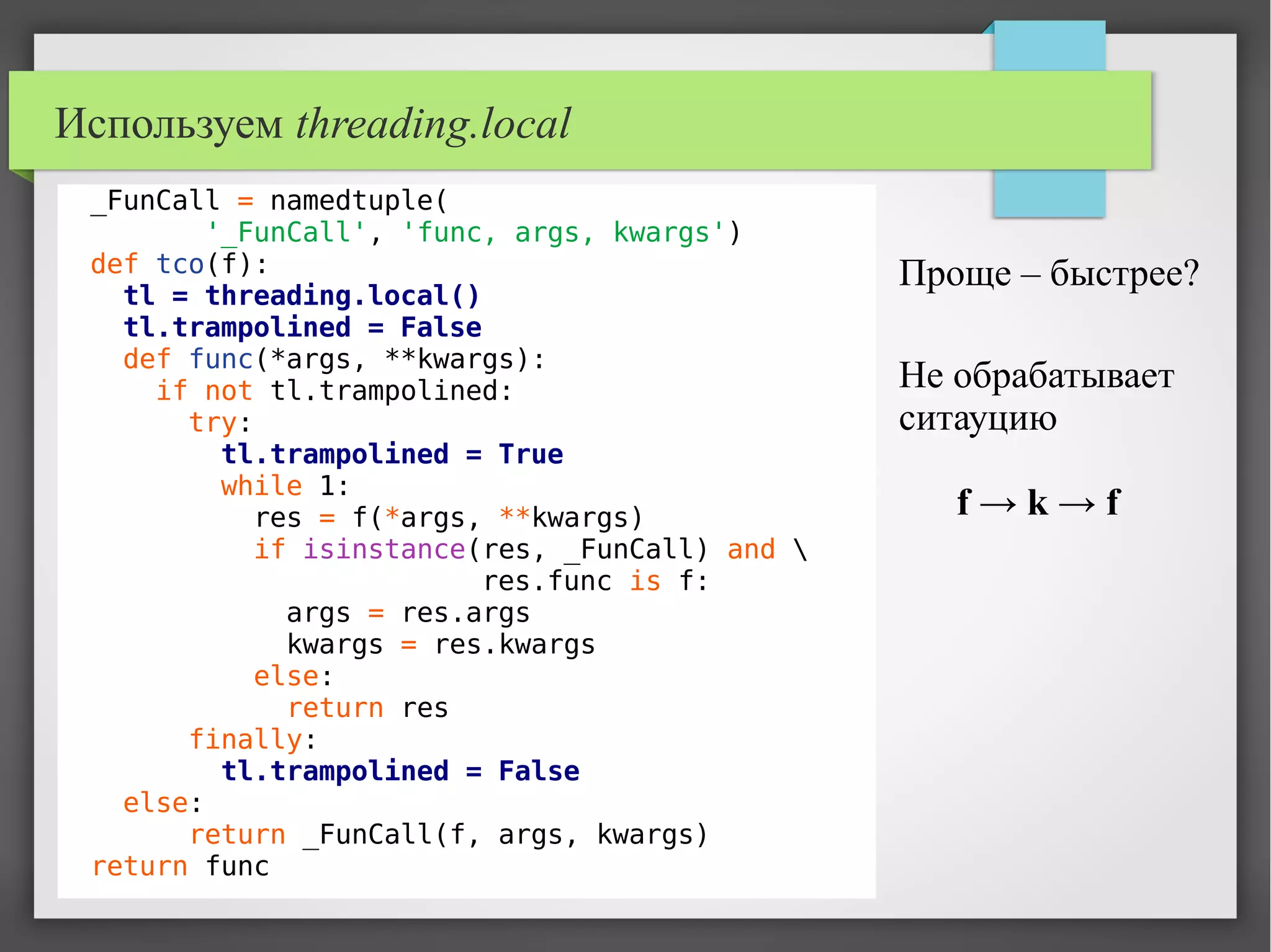 Используем threading.local
_FunCall = namedtuple(
'_FunCall', 'func, args, kwargs')
def tco(f):
tl = threading.local()
tl.trampolined = False
def func(*args, **kwargs):
if not tl.trampolined:
try:
tl.trampolined = True
while 1:
res = f(*args, **kwargs)
if isinstance(res, _FunCall) and 
res.func is f:
args = res.args
kwargs = res.kwargs
else:
return res
finally:
tl.trampolined = False
else:
return _FunCall(f, args, kwargs)
return func
Проще – быстрее?
Не обрабатывает
ситауцию
f → k → f
 
