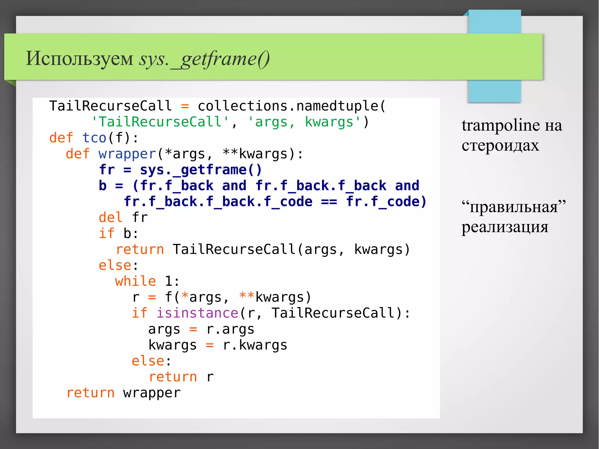 Используем sys._getframe()
TailRecurseCall = collections.namedtuple(
'TailRecurseCall', 'args, kwargs')
def tco(f):
def wrapper(*args, **kwargs):
fr = sys._getframe()
b = (fr.f_back and fr.f_back.f_back and
fr.f_back.f_back.f_code == fr.f_code)
del fr
if b:
return TailRecurseCall(args, kwargs)
else:
while 1:
r = f(*args, **kwargs)
if isinstance(r, TailRecurseCall):
args = r.args
kwargs = r.kwargs
else:
return r
return wrapper
trampoline на
стероидах
“правильная”
реализация
 
