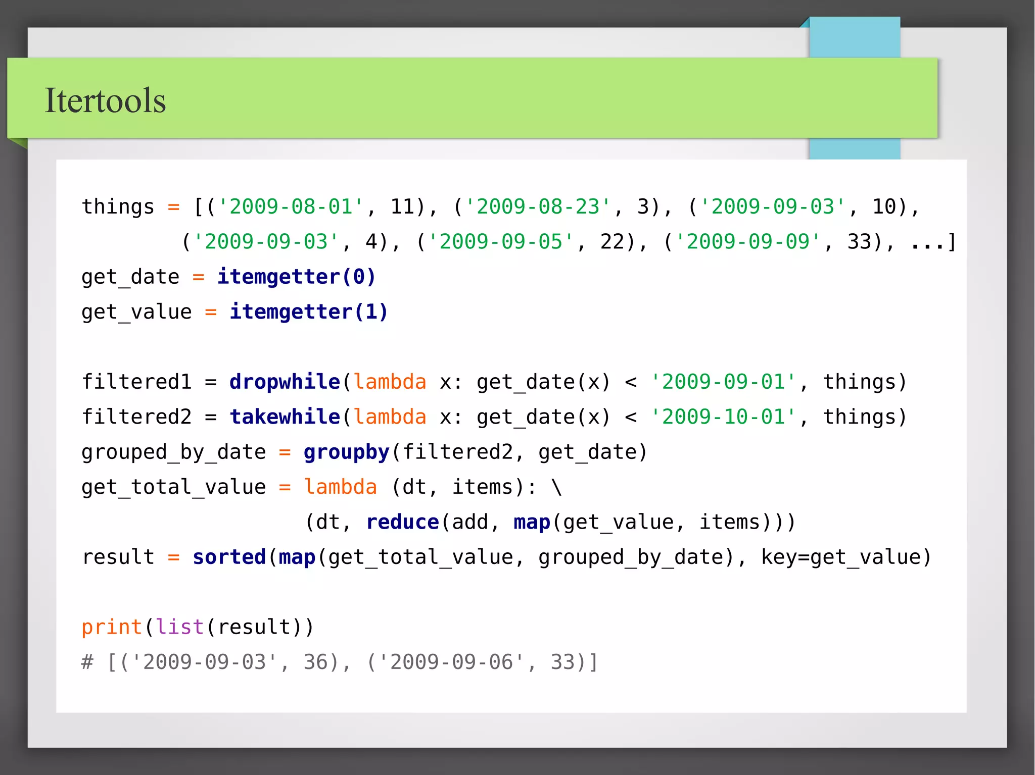 Itertools
things = [('2009-08-01', 11), ('2009-08-23', 3), ('2009-09-03', 10),
('2009-09-03', 4), ('2009-09-05', 22), ('2009-09-09', 33), ...]
get_date = itemgetter(0)
get_value = itemgetter(1)
filtered1 = dropwhile(lambda x: get_date(x) < '2009-09-01', things)
filtered2 = takewhile(lambda x: get_date(x) < '2009-10-01', things)
grouped_by_date = groupby(filtered2, get_date)
get_total_value = lambda (dt, items): 
(dt, reduce(add, map(get_value, items)))
result = sorted(map(get_total_value, grouped_by_date), key=get_value)
print(list(result))
# [('2009-09-03', 36), ('2009-09-06', 33)]
 