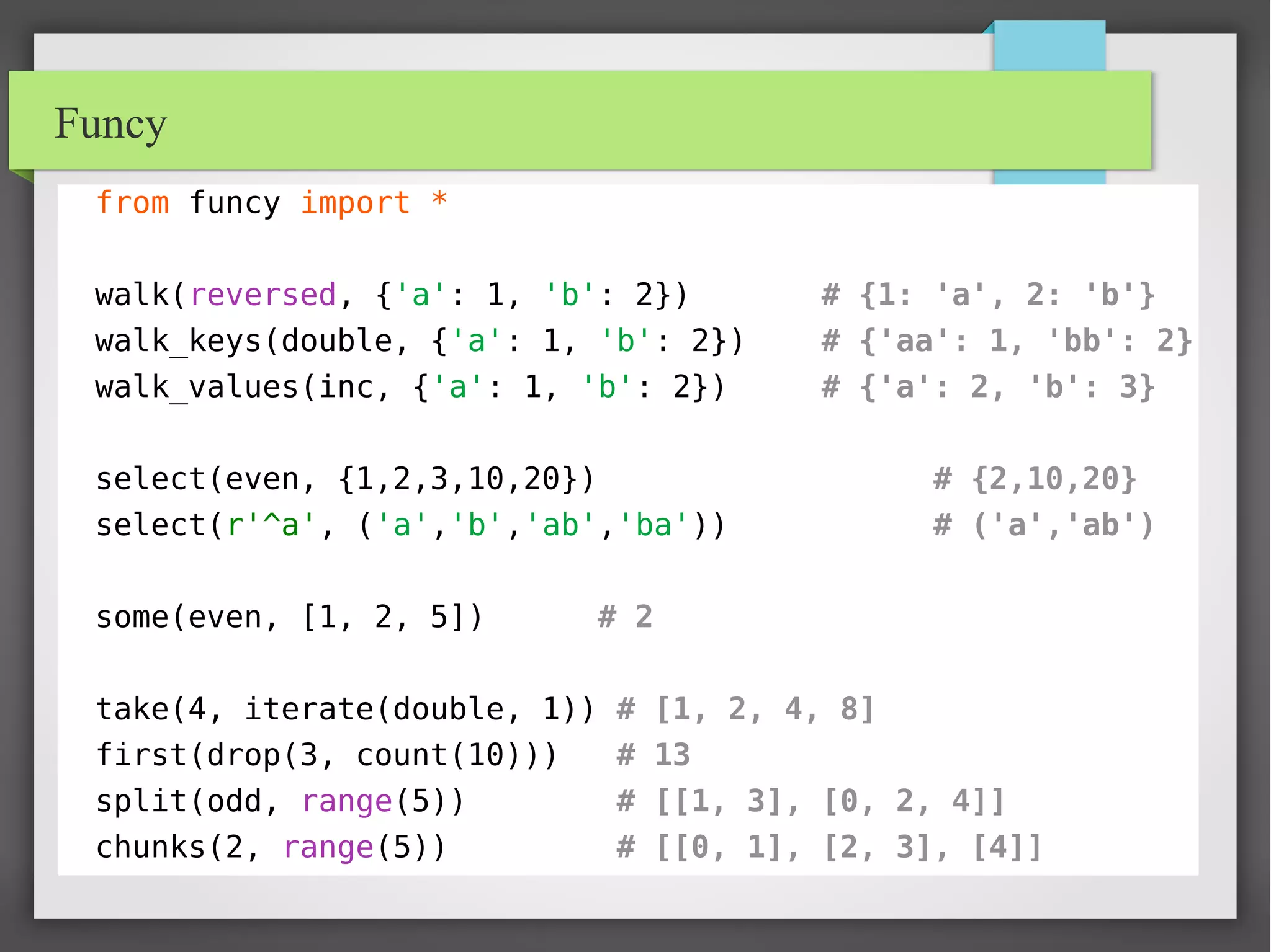 Funcy
from funcy import *
walk(reversed, {'a': 1, 'b': 2}) # {1: 'a', 2: 'b'}
walk_keys(double, {'a': 1, 'b': 2}) # {'aa': 1, 'bb': 2}
walk_values(inc, {'a': 1, 'b': 2}) # {'a': 2, 'b': 3}
select(even, {1,2,3,10,20}) # {2,10,20}
select(r'^a', ('a','b','ab','ba')) # ('a','ab')
some(even, [1, 2, 5]) # 2
take(4, iterate(double, 1)) # [1, 2, 4, 8]
first(drop(3, count(10))) # 13
split(odd, range(5)) # [[1, 3], [0, 2, 4]]
chunks(2, range(5)) # [[0, 1], [2, 3], [4]]
 