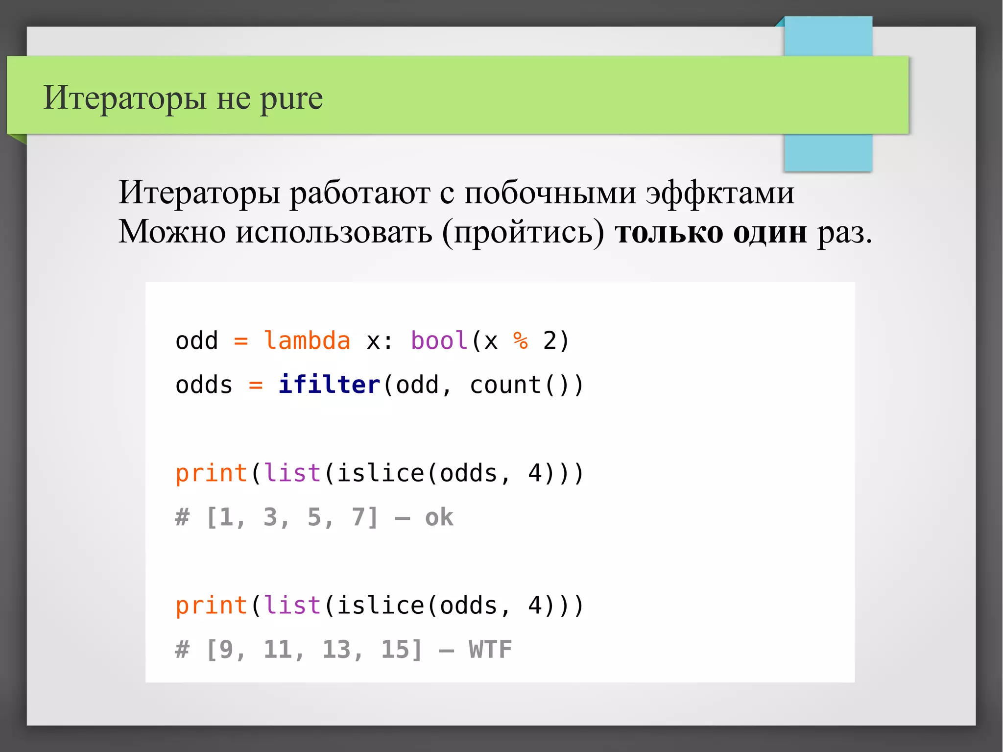 Итераторы не pure
odd = lambda x: bool(x % 2)
odds = ifilter(odd, count())
print(list(islice(odds, 4)))
# [1, 3, 5, 7] – ok
print(list(islice(odds, 4)))
# [9, 11, 13, 15] – WTF
Итераторы работают с побочными эффктами
Можно использовать (пройтись) только один раз.
 