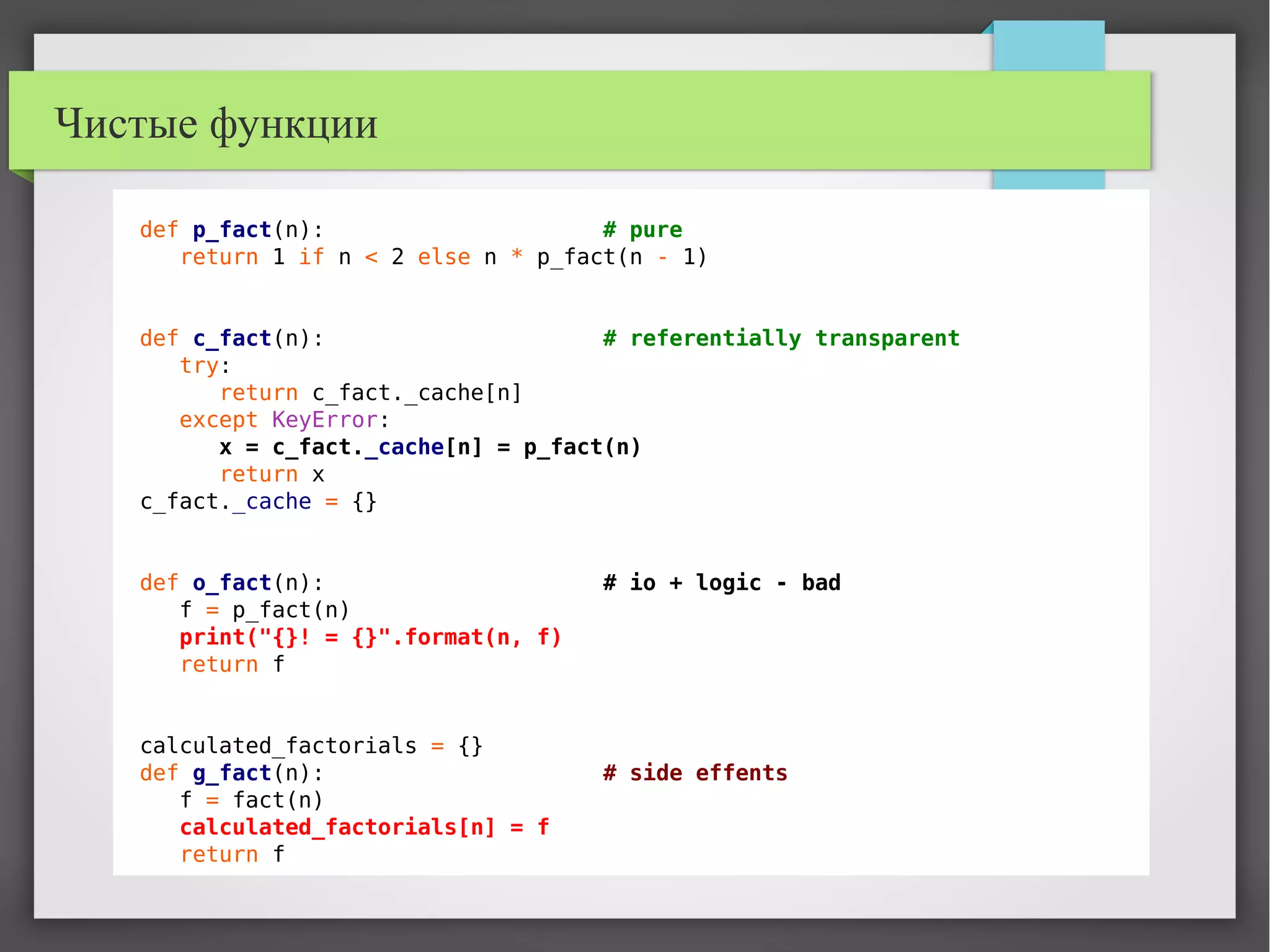 Чистые функции
def p_fact(n): # pure
return 1 if n < 2 else n * p_fact(n - 1)
def c_fact(n): # referentially transparent
try:
return c_fact._cache[n]
except KeyError:
x = c_fact._cache[n] = p_fact(n)
return x
c_fact._cache = {}
def o_fact(n): # io + logic - bad
f = p_fact(n)
print("{}! = {}".format(n, f)
return f
calculated_factorials = {}
def g_fact(n): # side effents
f = fact(n)
calculated_factorials[n] = f
return f
 