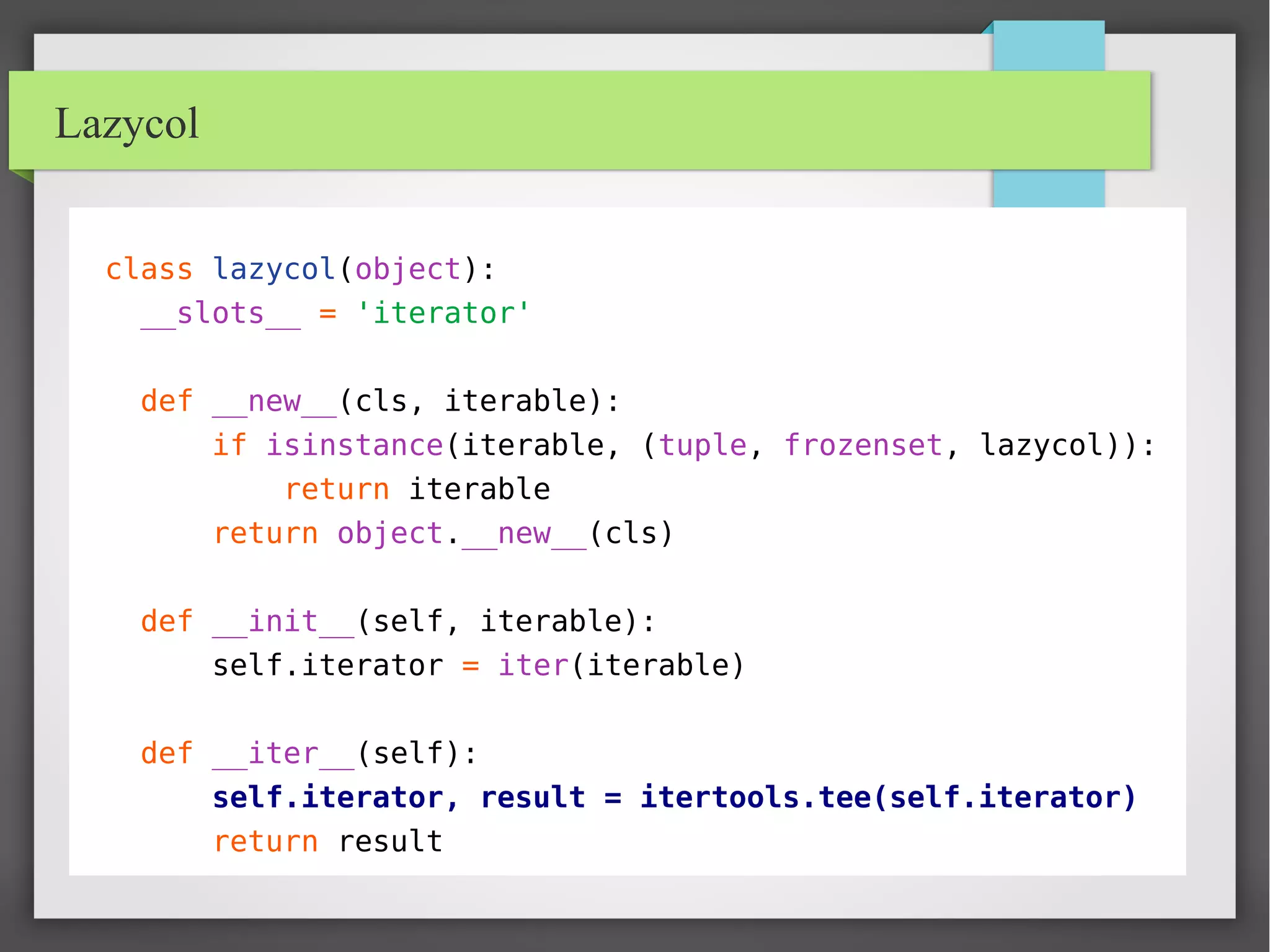 Lazycol
class lazycol(object):
__slots__ = 'iterator'
def __new__(cls, iterable):
if isinstance(iterable, (tuple, frozenset, lazycol)):
return iterable
return object.__new__(cls)
def __init__(self, iterable):
self.iterator = iter(iterable)
def __iter__(self):
self.iterator, result = itertools.tee(self.iterator)
return result
 