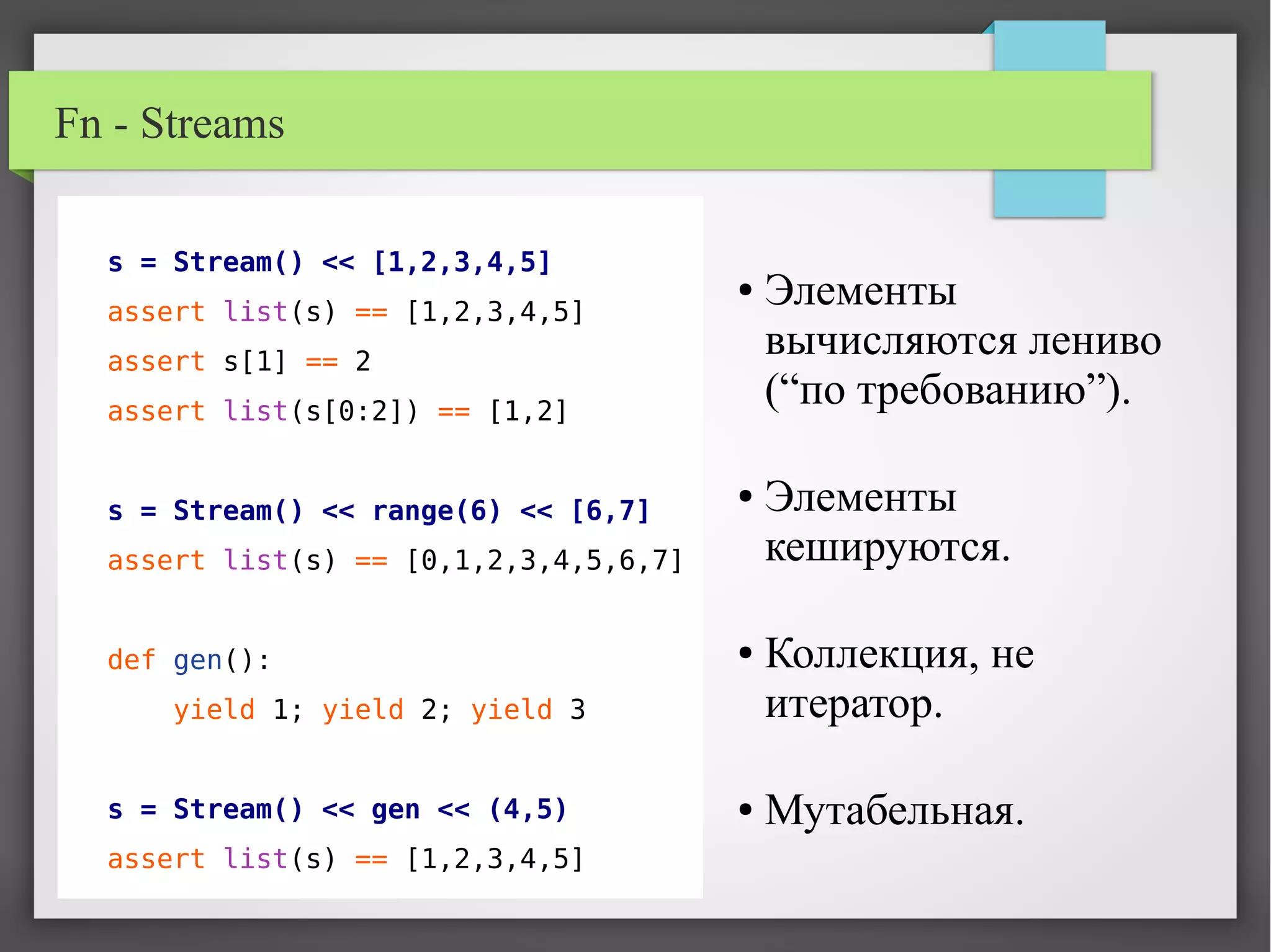 Fn - Streams
s = Stream() << [1,2,3,4,5]
assert list(s) == [1,2,3,4,5]
assert s[1] == 2
assert list(s[0:2]) == [1,2]
s = Stream() << range(6) << [6,7]
assert list(s) == [0,1,2,3,4,5,6,7]
def gen():
yield 1; yield 2; yield 3
s = Stream() << gen << (4,5)
assert list(s) == [1,2,3,4,5]
● Элементы
вычисляются лениво
(“по требованию”).
● Элементы
кешируются.
● Коллекция, не
итератор.
● Мутабельная.
 