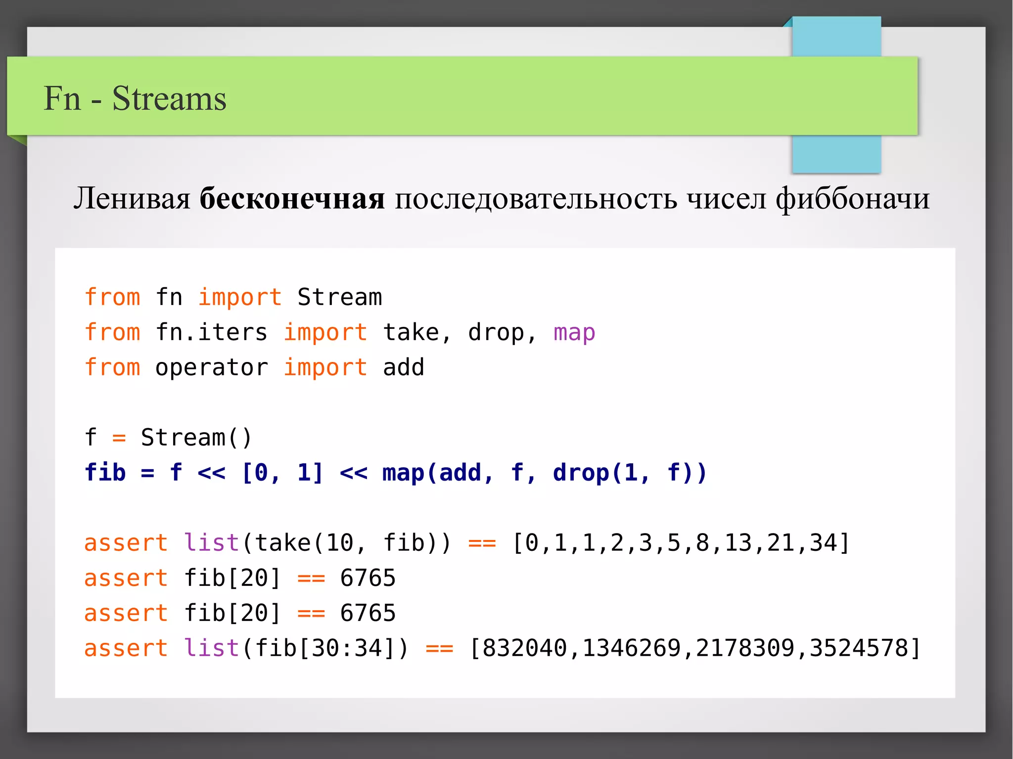 Fn - Streams
from fn import Stream
from fn.iters import take, drop, map
from operator import add
f = Stream()
fib = f << [0, 1] << map(add, f, drop(1, f))
assert list(take(10, fib)) == [0,1,1,2,3,5,8,13,21,34]
assert fib[20] == 6765
assert fib[20] == 6765
assert list(fib[30:34]) == [832040,1346269,2178309,3524578]
Ленивая бесконечная последовательность чисел фиббоначи
 