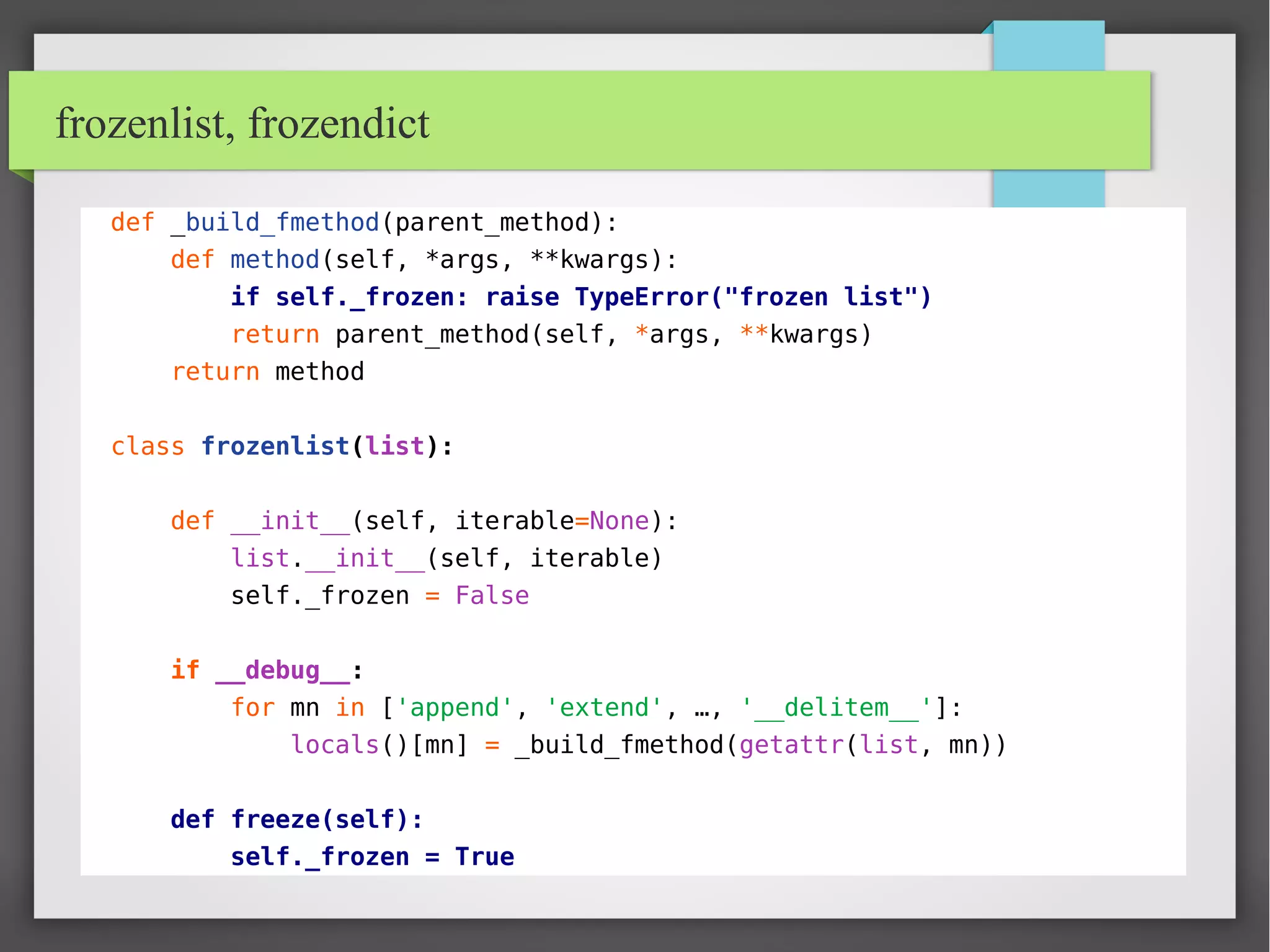frozenlist, frozendict
def _build_fmethod(parent_method):
def method(self, *args, **kwargs):
if self._frozen: raise TypeError("frozen list")
return parent_method(self, *args, **kwargs)
return method
class frozenlist(list):
def __init__(self, iterable=None):
list.__init__(self, iterable)
self._frozen = False
if __debug__:
for mn in ['append', 'extend', …, '__delitem__']:
locals()[mn] = _build_fmethod(getattr(list, mn))
def freeze(self):
self._frozen = True
 