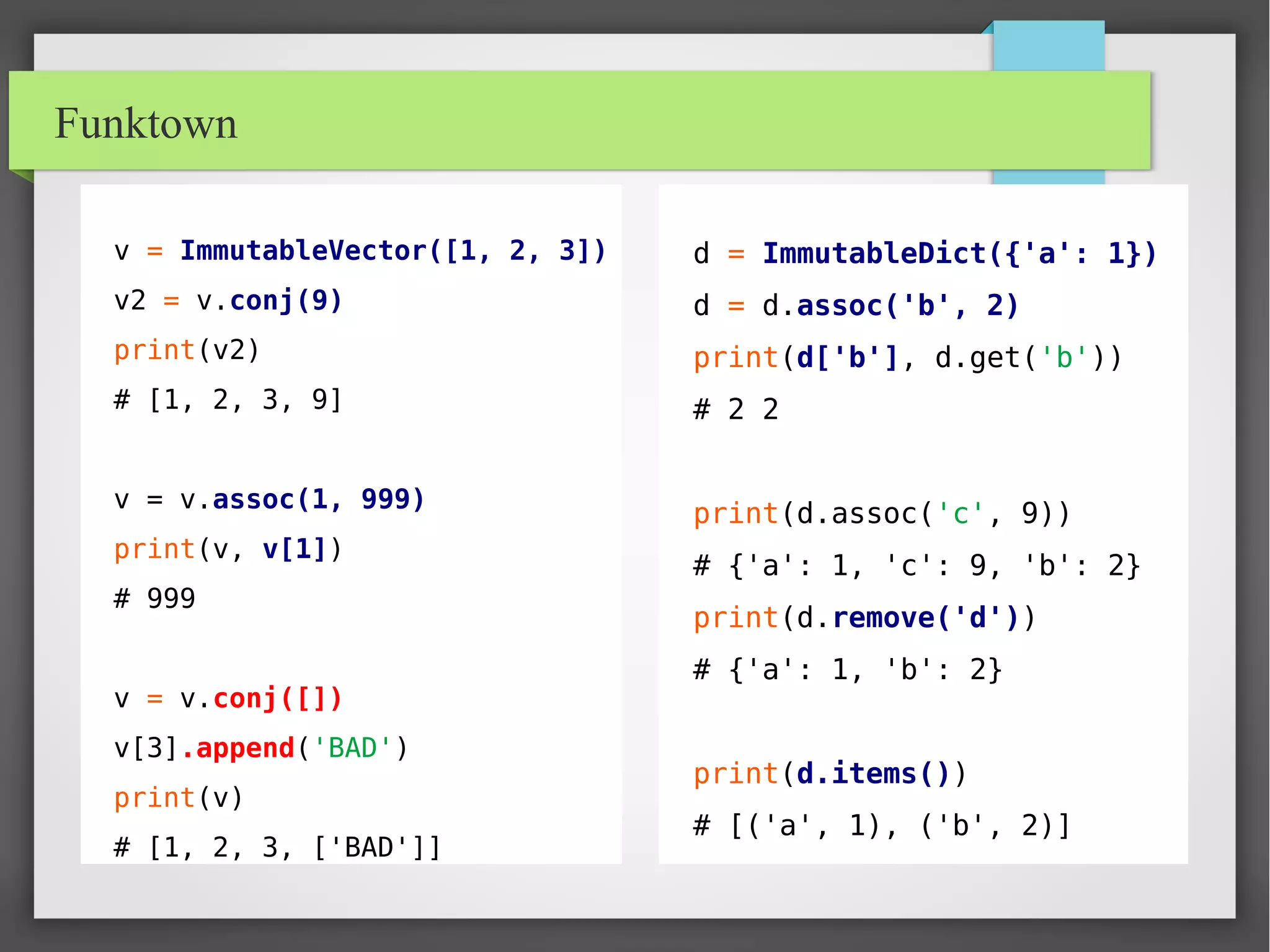 Funktown
v = ImmutableVector([1, 2, 3])
v2 = v.conj(9)
print(v2)
# [1, 2, 3, 9]
v = v.assoc(1, 999)
print(v, v[1])
# 999
v = v.conj([])
v[3].append('BAD')
print(v)
# [1, 2, 3, ['BAD']]
d = ImmutableDict({'a': 1})
d = d.assoc('b', 2)
print(d['b'], d.get('b'))
# 2 2
print(d.assoc('c', 9))
# {'a': 1, 'c': 9, 'b': 2}
print(d.remove('d'))
# {'a': 1, 'b': 2}
print(d.items())
# [('a', 1), ('b', 2)]
 