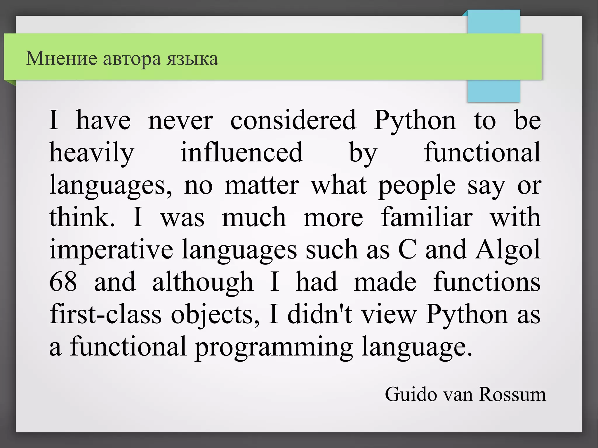 I have never considered Python to be
heavily influenced by functional
languages, no matter what people say or
think. I was much more familiar with
imperative languages such as C and Algol
68 and although I had made functions
first-class objects, I didn't view Python as
a functional programming language.
Мнение автора языка
Guido van Rossum
 