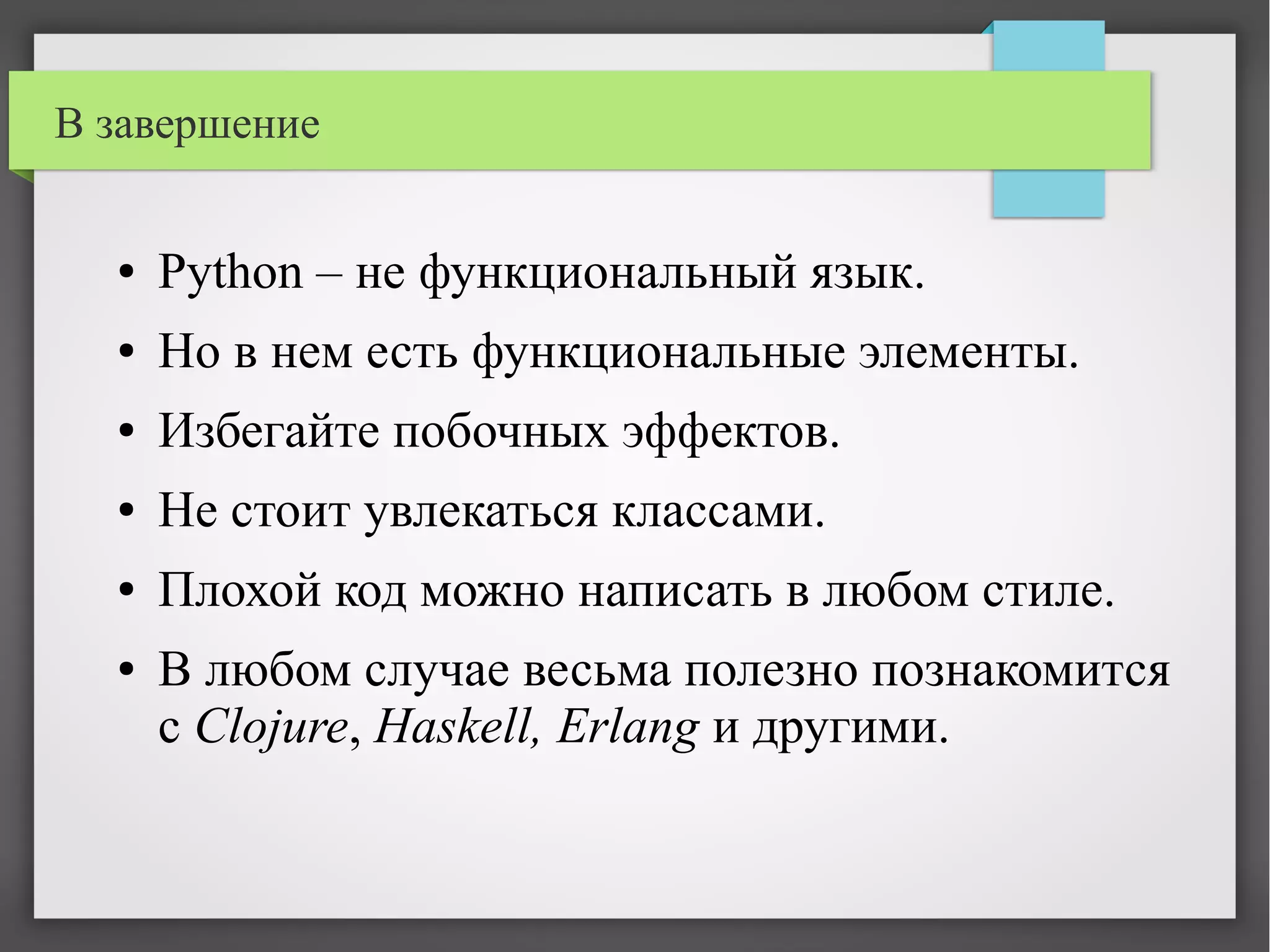 В завершение
● Python – не функциональный язык.
● Но в нем есть функциональные элементы.
● Избегайте побочных эффектов.
● Не стоит увлекаться классами.
● Плохой код можно написать в любом стиле.
● В любом случае весьма полезно познакомится
с Clojure, Haskell, Erlang и другими.
 