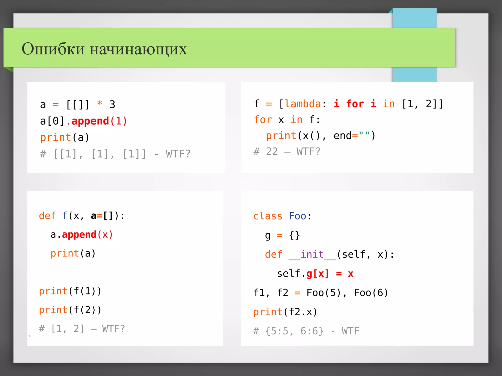 Ошибки начинающих
a = [[]] * 3
a[0].append(1)
print(a)
# [[1], [1], [1]] - WTF?
class Foo:
g = {}
def __init__(self, x):
self.g[x] = x
f1, f2 = Foo(5), Foo(6)
print(f2.x)
# {5:5, 6:6} - WTF
f = [lambda: i for i in [1, 2]]
for x in f:
print(x(), end="")
# 22 – WTF?
def f(x, a=[]):
a.append(x)
print(a)
print(f(1))
print(f(2))
# [1, 2] – WTF?
`
 
