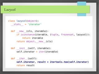 Lazycol
class lazycol(object):
__slots__ = 'iterator'
def __new__(cls, iterable):
if isinstance(iterable, (tuple, frozenset, lazycol)):
return iterable
return object.__new__(cls)
def __init__(self, iterable):
self.iterator = iter(iterable)
def __iter__(self):
self.iterator, result = itertools.tee(self.iterator)
return result
 