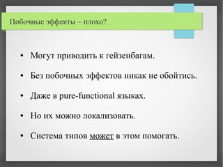 Побочные эффекты – плохо?
● Могут приводить к гейзенбагам.
● Без побочных эффектов никак не обойтись.
● Даже в pure-functional языках.
● Но их можно локализовать.
● Система типов может в этом помогать.
 