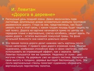И. Левитан
«Дорога в деревне»
 Пасмурный день поздней осени. Давно закончилась пора
листопада. Длительные дожди основательно размыли грунтовую
деревенскую дорогу. Глядя на нее, представляешь, как будут
увязать ноги в этой грязи, с каким трудом лошадь будет тащить по
ней телегу. Дорога на картине начинается прямо по центру на
переднем плане и вертикально, слегка изгибаясь, уводит вдаль. По
краям дороги - остатки высохшей пожухлой травы. На фоне
остальной блеклости она кажется довольно яркой.
 Эта темная полоса дороги делит нижнюю часть картины почти
точно напополам. У правого края дороги огромная лужа. Многие
художники, изображая спокойную воду в своих картинах, любили
использовать ее отражающий эффект, как у зеркала. Здесь
Левитан пользуется тем же приемом. Недалеко от лужи - два
могучих ствола. На деревьях уже ни одного листика. Несмотря на
свою высоту и толщину, деревья выглядят беспомощно, голо. Эти
почти вертикальные стволы помогают художнику обозначить
вертикальную перспективу полотна.
 