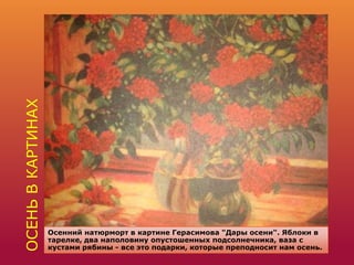 ОСЕНЬВКАРТИНАХ
Осенний натюрморт в картине Герасимова "Дары осени". Яблоки в
тарелке, два наполовину опустошенных подсолнечника, ваза с
кустами рябины - все это подарки, которые преподносит нам осень.
 