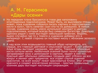 А. М. Герасимов
«Дары осени»
 На переднем плане бросаются в глаза два наполовину
опустошенных подсолнечника. Может быть, их выклевали птицы, а
может, пока художник собрался писать картину и подготавливал
кисти и холст, часть семечек съел кто-то из домашних. В любом
случае, художник очень умело использует контраст в цветках
подсолнечника, который всегда был символом богатства. Довольно
одиноко рядом с ними выглядит небольшой грибочек. Видимо,
вырос случайно где-то у порога и художник добавил его в
натюрморт. С левой стороны он поставил миску с яблоками зеленого
цвета.
 А над всем этим возвышается главный образ натюрморта, его
сердце, его главный цветовой и смысловой акцент - букет рябины.
Алые ягоды выглядят наряднее, чем цветы. Тяжелые рябиновые
кисти согнули ветки. Необычный осенний букет почти полностью
загораживает окно и доминирует в картине, задает в ней тон.
Красный цвет обильных рябиновых гроздьев дает отблеск на все
вокруг и меняет цвет предметов: все отдает спелой осенней
краснотой, на всем вокруг лежат красноватые блики. Этот оттенок
красного и создает впечатление роскоши - простые привычные
осенние дары выглядят настоящим сокровищем.
 