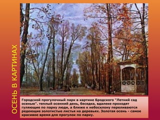 ОСЕНЬВКАРТИНАХ
Городской прогулочный парк в картине Бродского "Летний сад
осенью". теплый осенний день, беседка, вдалеке проходят
гуляющие по парку люди, а ближе к небосклону переливаются
редеющие золотистые листья на деревьях. Золотая осень - самое
красивое время для прогулок по парку.
 