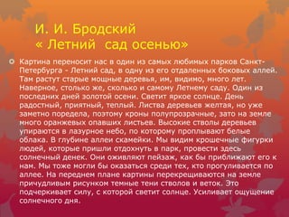 И. И. Бродский
« Летний сад осенью»
 Картина переносит нас в один из самых любимых парков Санкт-
Петербурга - Летний сад, в одну из его отдаленных боковых аллей.
Там растут старые мощные деревья, им, видимо, много лет.
Наверное, столько же, сколько и самому Летнему саду. Один из
последних дней золотой осени. Светит яркое солнце. День
радостный, приятный, теплый. Листва деревьев желтая, но уже
заметно поредела, поэтому кроны полупрозрачные, зато на земле
много оранжевых опавших листьев. Высокие стволы деревьев
упираются в лазурное небо, по которому проплывают белые
облака. В глубине аллеи скамейки. Мы видим крошечные фигурки
людей, которые пришли отдохнуть в парк, провести здесь
солнечный денек. Они оживляют пейзаж, как бы приближают его к
нам. Мы тоже могли бы оказаться среди тех, кто прогуливается по
аллее. На переднем плане картины перекрещиваются на земле
причудливым рисунком темные тени стволов и веток. Это
подчеркивает силу, с которой светит солнце. Усиливает ощущение
солнечного дня.
 