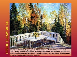 ОСЕНЬВКАРТИНАХ
Картина "Осень. Веранда" С. Жуковского. Она была написана в
1911 году, когда художник много разъезжал, отыскивая усадьбы и
вдохновляющие мотивы для своих картин. Эта веранда изображена
в самый красивый момент осени.
 