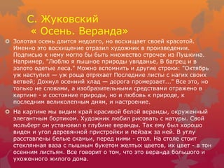 С. Жуковский
« Осень. Веранда»
 Золотая осень длится недолго, но восхищает своей красотой.
Именно это восхищение отразил художник в произведении.
Подписью к нему могло бы быть множество строчек из Пушкина.
Например, "Люблю я пышное природы увяданье, В багрец и в
золото одетые леса." Можно вспомнить и другие строки: "Октябрь
уж наступил — уж роща отряхает Последние листы с нагих своих
ветвей; Дохнул осенний хлад — дорога промерзает..." Все это, но
только не словами, а изобразительными средствами отражено в
картине - и состояние природы, но и любовь к природе, к
последним великолепным дням, и настроение.
 На картине мы видим край красивой белой веранды, окруженный
элегантным бортиком. Художник любил рисовать с натуры. Свой
мольберт он установил в глубине веранды. Так ему был хорошо
виден и угол деревянной пристройки и пейзаж за ней. В углу
расставлены белые скамьи, перед ними - стол. На столе стоит
стеклянная ваза с пышным букетом желтых цветов, их цвет - в тон
осенним листьям. Все говорит о том, что это веранда большого и
ухоженного жилого дома.
 