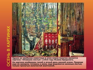 ОСЕНЬВКАРТИНАХ
Одним из наиболее известных в этом плане полотен является
картина «Опавшие листья» (1915 год) Исаака Бродского.
На картине изображен тихий и ясный день ранней осени. Природа
еще не замерла, готовясь к зиме, еще виднеются зеленые листья,
только тронутые золотистой желтизной.
 