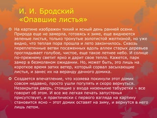 И. И. Бродский
«Опавшие листья»
 На картине изображен тихий и ясный день ранней осени.
Природа еще не замерла, готовясь к зиме, еще виднеются
зеленые листья, только тронутые золотистой желтизной, но уже
видно, что теплая пора прошла и лето закончилось. Сквозь
переплетенные ветви посаженных вдоль аллеи старых деревьев
проглядывает голубое, чистое, еще такое летнее небо. И солнце
по-прежнему светит ярко и дарит свое тепло. Кажется, парк
замер в безмолвном ожидании. Но, может быть, это лишь на
короткое время затих ветер, который сорвал засыхающие
листья, и занес их на веранду дачного домика.
 Создается впечатление, что хозяева покинули этот домик
совсем недавно, просто ушли погулять и скоро вернуться.
Незакрытая дверь, стоящие у входа низенькие табуретки – все
говорит об этом. И все же легкая печать запустенья
присутствует, и практически с первого взгляда на картину
становится ясно – этот домик оставят на зиму, и вернутся в него
лишь летом.
 