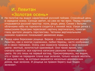 И. Левитан
«Золотая осень»
 На полотне мы видим характерный русский пейзаж. Спокойный день
в середине осени. Солнце светит, но уже не так ярко. Перед глазами
открывается русский простор: поля, рощи, река. Синее с белыми
облачками небо на горизонте сходится с линией леса. Узкая речка с
невысокими берегами пересекает картину вертикально, помогая
глазу зрителя увидеть перспективу. Четкими вертикальными
мазками художник показывает движение воды.
 Перед нами березовая рощица. Береза - очень живописное дерево.
Левитан, как и многие художники, любил березы, часто изображал
их в своих пейзажах. Осень уже окрасила природу в свои осенние
цвета: желтый, золотистый оранжевый. Они такие яркие, что
сначала кажется: вся картина написана разными тонами желтого
цвета. Но это лишь на первый взгляд. Присмотревшись, мы видим,
что и трава на переднем плане еще зеленая, только начала желтеть.
И дальнее поле, за которым виднеется несколько деревенских
домов, еще зеленое. И рощица на правом берегу еще бодро
зеленеет.
 