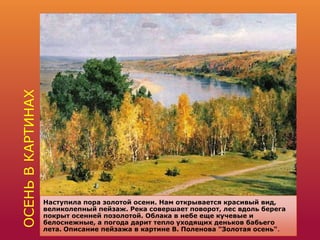 ОСЕНЬВКАРТИНАХ
Наступила пора золотой осени. Нам открывается красивый вид,
великолепный пейзаж. Река совершает поворот, лес вдоль берега
покрыт осенней позолотой. Облака в небе еще кучевые и
белоснежные, а погода дарит тепло уходящих деньков бабьего
лета. Описание пейзажа в картине В. Поленова "Золотая осень".
 