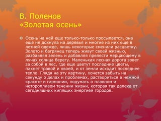 В. Поленов
«Золотая осень»
 Осень на ней еще только-только просыпается, она
еще не дохнула на деревья и многие из них еще в
летней одежде, лишь некоторые сменили расцветку.
Золото и багрянец теперь живут своей жизнью,
разбавляя зелень и добавляя прелести мерцающему в
лучах солнца берегу. Маленькая лесная дорога зовет
за собой в лес, где еще цветут последние цветы,
пахнет травой и хвоей, и от земли исходит последнее
тепло. Глядя на эту картину, хочется забыть на
секунду о делах и проблемах, раствориться в нежной
красоте и гармонии, подумать о плавном и
неторопливом течении жизни, которая так далека от
сегодняшних кипящих энергией городов.
 