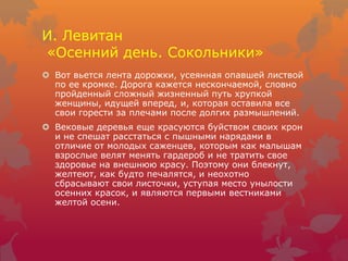 И. Левитан
«Осенний день. Сокольники»
 Вот вьется лента дорожки, усеянная опавшей листвой
по ее кромке. Дорога кажется нескончаемой, словно
пройденный сложный жизненный путь хрупкой
женщины, идущей вперед, и, которая оставила все
свои горести за плечами после долгих размышлений.
 Вековые деревья еще красуются буйством своих крон
и не спешат расстаться с пышными нарядами в
отличие от молодых саженцев, которым как малышам
взрослые велят менять гардероб и не тратить свое
здоровье на внешнюю красу. Поэтому они блекнут,
желтеют, как будто печалятся, и неохотно
сбрасывают свои листочки, уступая место унылости
осенних красок, и являются первыми вестниками
желтой осени.
 