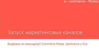 Запуск маркетинговых каналов
Выдержки из семинаров E-Commerce Fitness (seminars.e-c-f.ru)
 