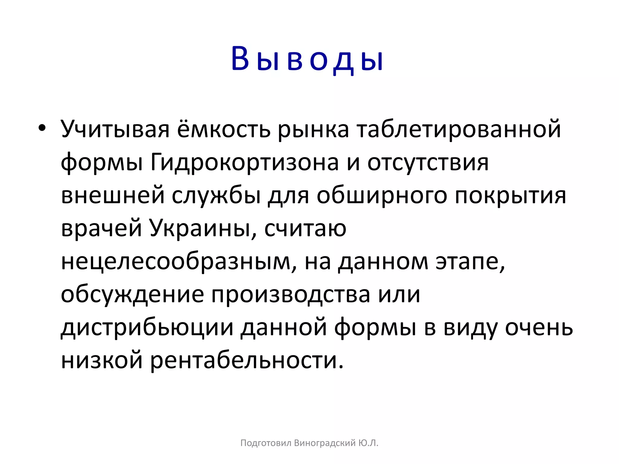 Выводы
• Учитывая ёмкость рынка таблетированной
формы Гидрокортизона и отсутствия
внешней службы для обширного покрытия
врачей Украины, считаю
нецелесообразным, на данном этапе,
обсуждение производства или
дистрибьюции данной формы в виду очень
низкой рентабельности.
Подготовил Виноградский Ю.Л.
 