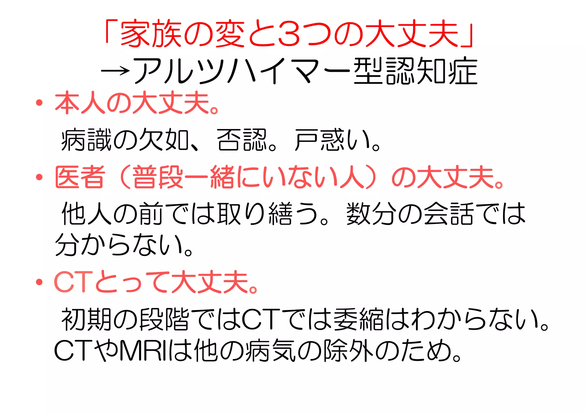 「家族の変と3つの大丈夫」
→アルツハイマー型認知症
•  本人の大丈夫。
　病識の欠如、否認。戸惑い。
•  医者（普段一緒にいない人）の大丈夫。
　他人の前では取り繕う。数分の会話では
分からない。
•  CTとって大丈夫。
　初期の段階ではCTでは委縮はわからない。
CTやMRIは他の病気の除外のため。
 