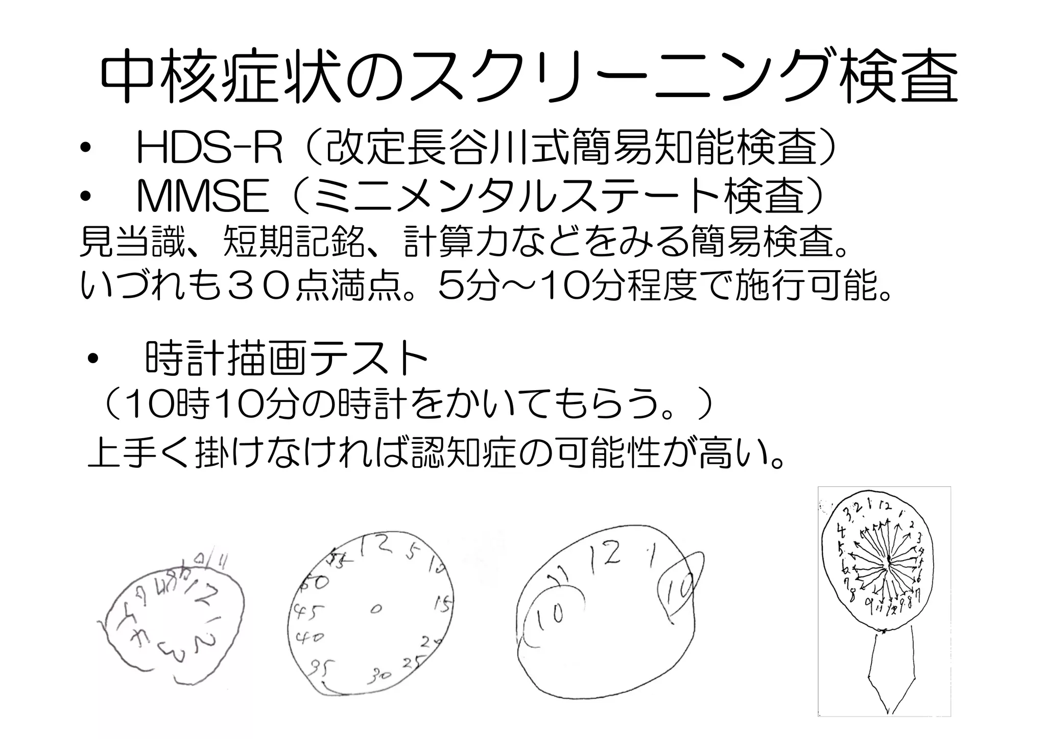 •  HDS-R（改定長谷川式簡易知能検査）
•  MMSE（ミニメンタルステート検査）
見当識、短期記銘、計算力などをみる簡易検査。
いづれも３０点満点。5分〜10分程度で施行可能。
•  時計描画テスト
（10時10分の時計をかいてもらう。）
上手く掛けなければ認知症の可能性が高い。
中核症状のスクリーニング検査
 