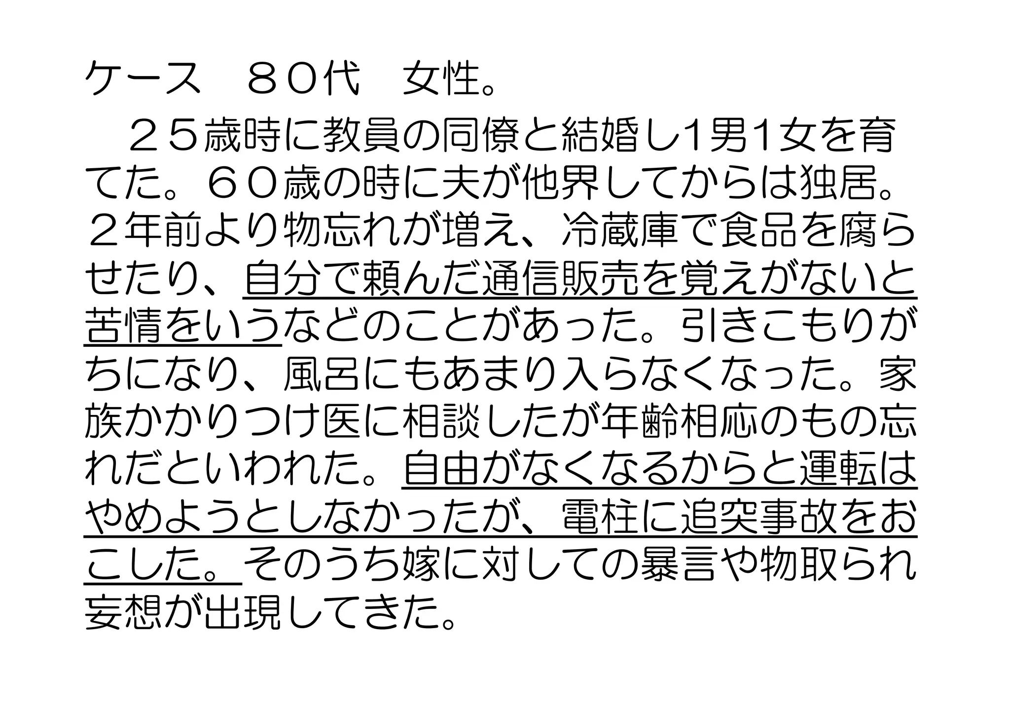 ケース　８０代　女性。
　２５歳時に教員の同僚と結婚し1男1女を育
てた。６０歳の時に夫が他界してからは独居。
２年前より物忘れが増え、冷蔵庫で食品を腐ら
せたり、自分で頼んだ通信販売を覚えがないと
苦情をいうなどのことがあった。引きこもりが
ちになり、風呂にもあまり入らなくなった。家
族かかりつけ医に相談したが年齢相応のもの忘
れだといわれた。自由がなくなるからと運転は
やめようとしなかったが、電柱に追突事故をお
こした。そのうち嫁に対しての暴言や物取られ
妄想が出現してきた。
 