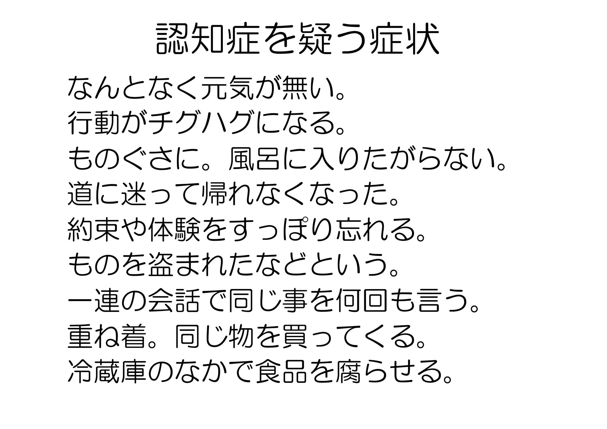 認知症を疑う症状
なんとなく元気が無い。
行動がチグハグになる。
ものぐさに。風呂に入りたがらない。
道に迷って帰れなくなった。
約束や体験をすっぽり忘れる。
ものを盗まれたなどという。
一連の会話で同じ事を何回も言う。
重ね着。同じ物を買ってくる。
冷蔵庫のなかで食品を腐らせる。
 