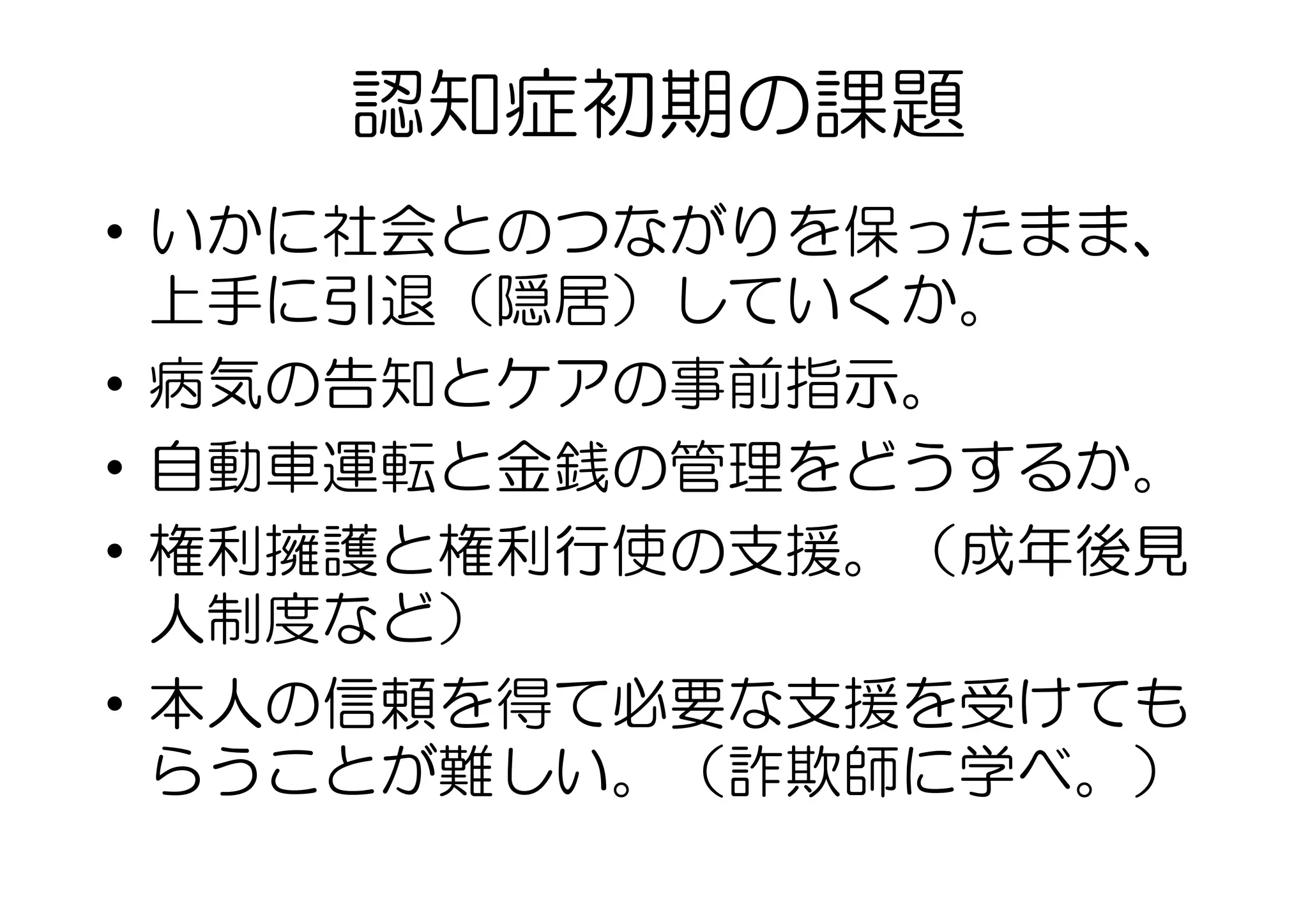 認知症初期の課題
•  いかに社会とのつながりを保ったまま、
上手に引退（隠居）していくか。
•  病気の告知とケアの事前指示。
•  自動車運転と金銭の管理をどうするか。
•  権利擁護と権利行使の支援。（成年後見
人制度など）
•  本人の信頼を得て必要な支援を受けても
らうことが難しい。（詐欺師に学べ。）
 