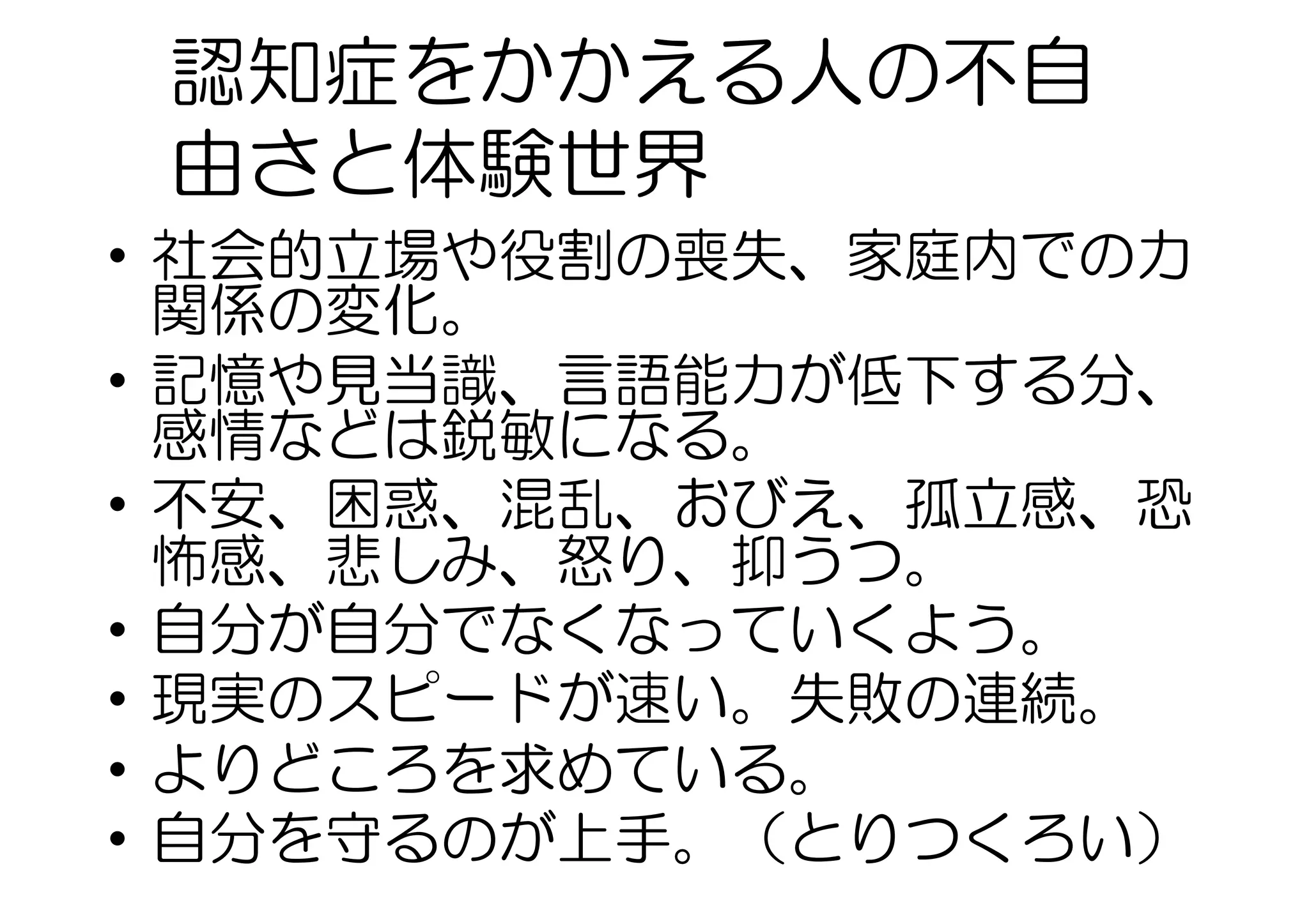 認知症をかかえる人の不自
由さと体験世界
•  社会的立場や役割の喪失、家庭内での力
関係の変化。
•  記憶や見当識、言語能力が低下する分、
感情などは鋭敏になる。
•  不安、困惑、混乱、おびえ、孤立感、恐
怖感、悲しみ、怒り、抑うつ。
•  自分が自分でなくなっていくよう。
•  現実のスピードが速い。失敗の連続。
•  よりどころを求めている。
•  自分を守るのが上手。（とりつくろい）
 