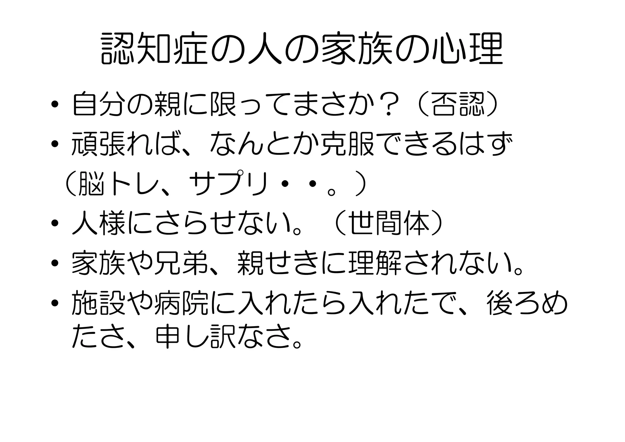 認知症の人の家族の心理
•  自分の親に限ってまさか？（否認）
•  頑張れば、なんとか克服できるはず
（脳トレ、サプリ・・。）
•  人様にさらせない。（世間体）
•  家族や兄弟、親せきに理解されない。
•  施設や病院に入れたら入れたで、後ろめ
たさ、申し訳なさ。
 