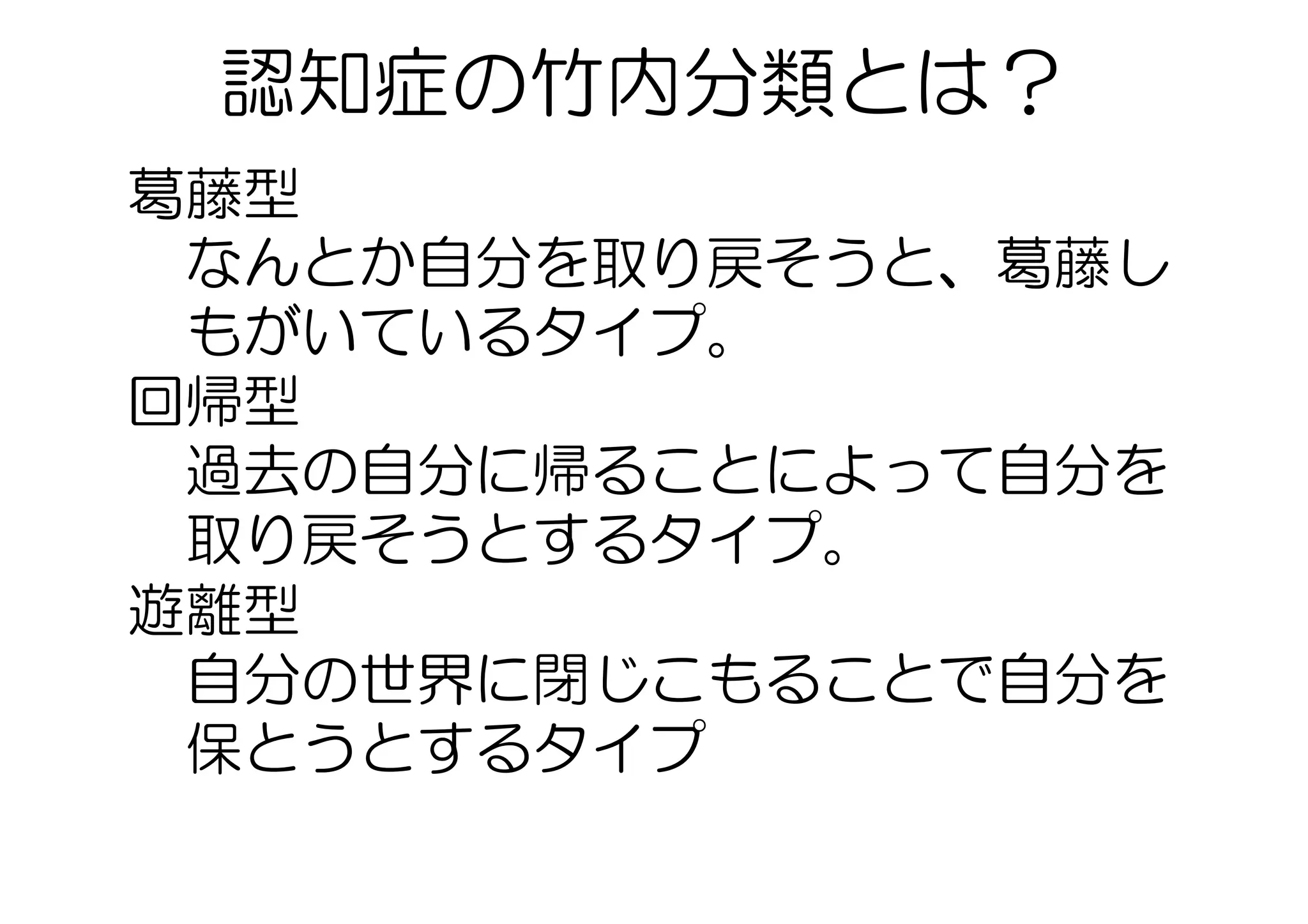 葛藤型　　
なんとか自分を取り戻そうと、葛藤し
もがいているタイプ。
回帰型　
過去の自分に帰ることによって自分を
取り戻そうとするタイプ。
遊離型
自分の世界に閉じこもることで自分を
保とうとするタイプ
認知症の竹内分類とは？  
 