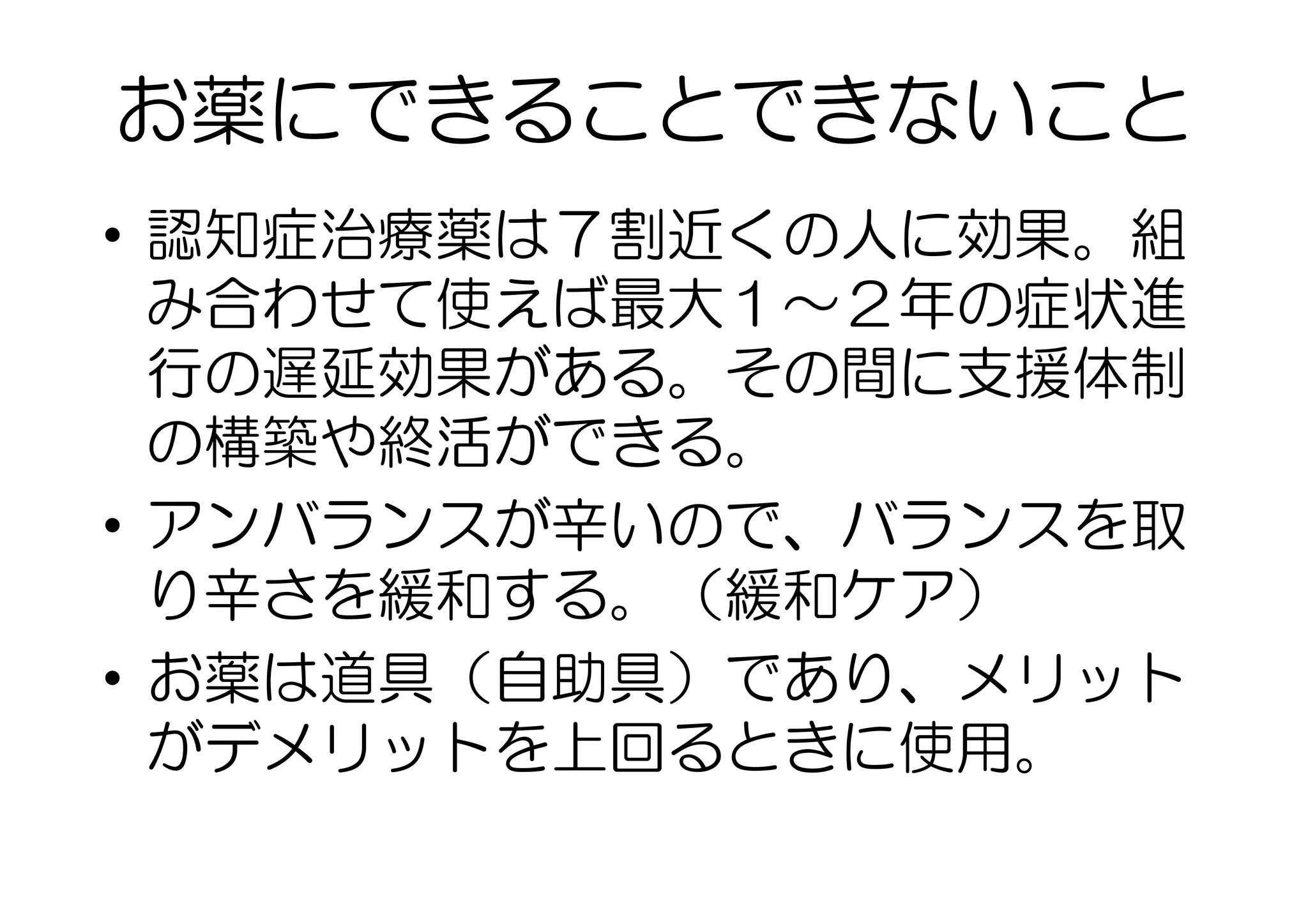 お薬にできることできないこと
•  認知症治療薬は７割近くの人に効果。組
み合わせて使えば最大１〜２年の症状進
行の遅延効果がある。その間に支援体制
の構築や終活ができる。
•  アンバランスが辛いので、バランスを取
り辛さを緩和する。（緩和ケア）
•  お薬は道具（自助具）であり、メリット
がデメリットを上回るときに使用。　
 