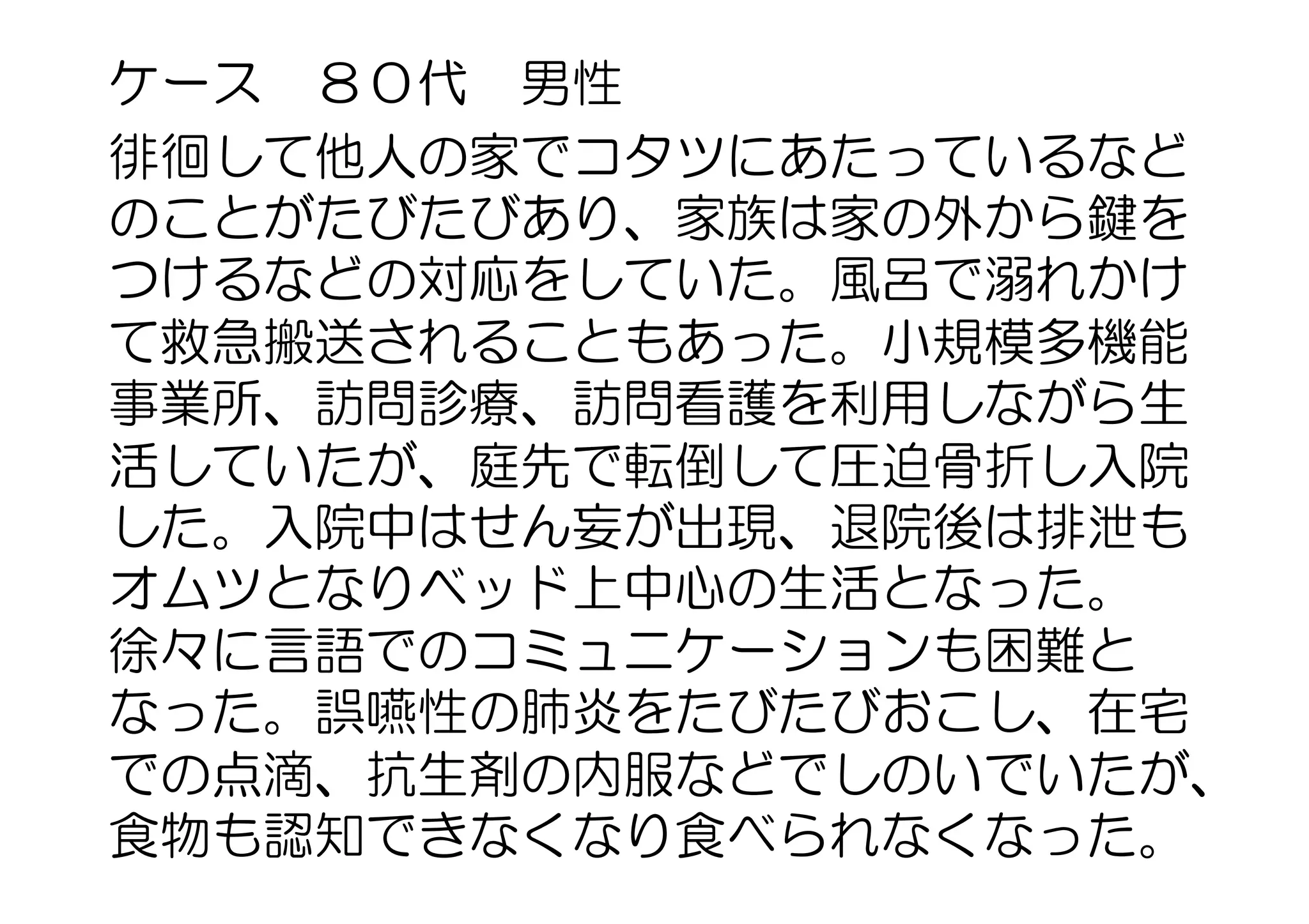 ケース　８０代　男性
徘徊して他人の家でコタツにあたっているなど
のことがたびたびあり、家族は家の外から鍵を
つけるなどの対応をしていた。風呂で溺れかけ
て救急搬送されることもあった。小規模多機能
事業所、訪問診療、訪問看護を利用しながら生
活していたが、庭先で転倒して圧迫骨折し入院
した。入院中はせん妄が出現、退院後は排泄も
オムツとなりベッド上中心の生活となった。
徐々に言語でのコミュニケーションも困難と
なった。誤嚥性の肺炎をたびたびおこし、在宅
での点滴、抗生剤の内服などでしのいでいたが、
食物も認知できなくなり食べられなくなった。
 