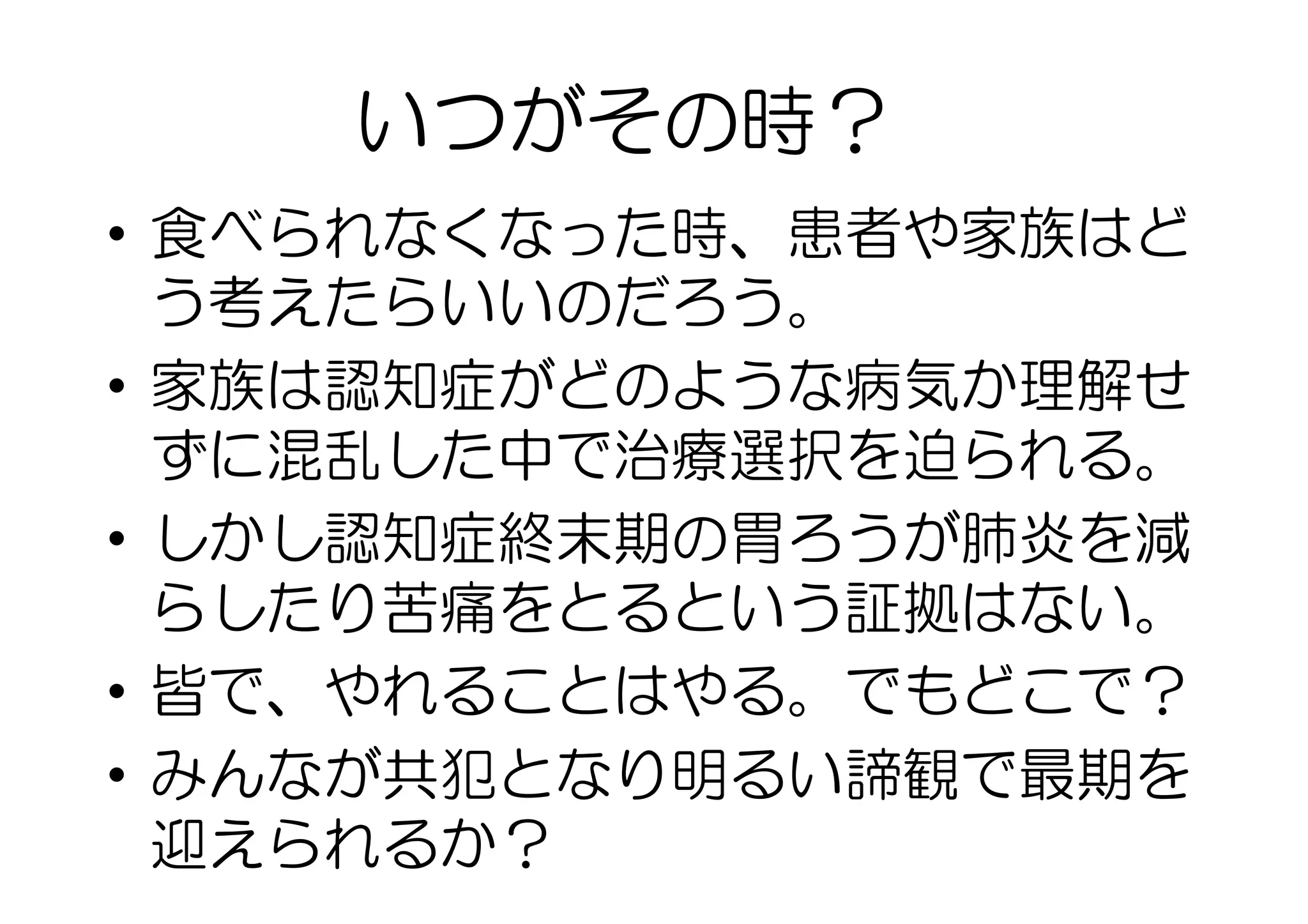 •  食べられなくなった時、患者や家族はど
う考えたらいいのだろう。
•  家族は認知症がどのような病気か理解せ
ずに混乱した中で治療選択を迫られる。
•  しかし認知症終末期の胃ろうが肺炎を減
らしたり苦痛をとるという証拠はない。
•  皆で、やれることはやる。でもどこで？
•  みんなが共犯となり明るい諦観で最期を
迎えられるか？
いつがその時？
 