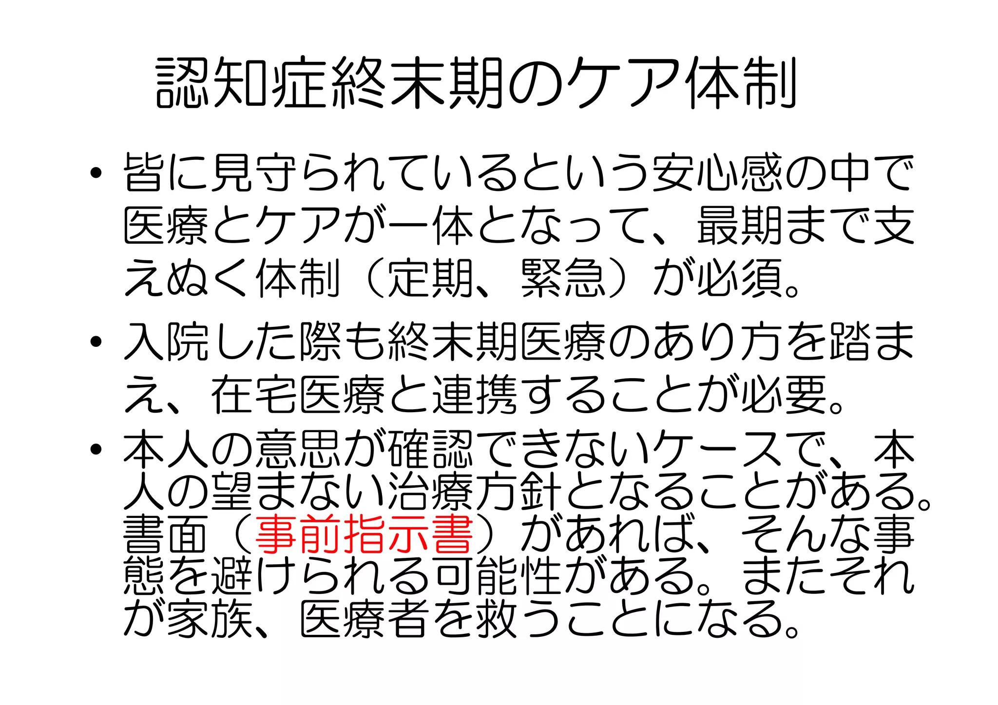 •  皆に見守られているという安心感の中で
医療とケアが一体となって、最期まで支
えぬく体制（定期、緊急）が必須。
•  入院した際も終末期医療のあり方を踏ま
え、在宅医療と連携することが必要。
•  本人の意思が確認できないケースで、本
人の望まない治療方針となることがある。
書面（事前指示書）があれば、そんな事
態を避けられる可能性がある。またそれ
が家族、医療者を救うことになる。
認知症終末期のケア体制
 