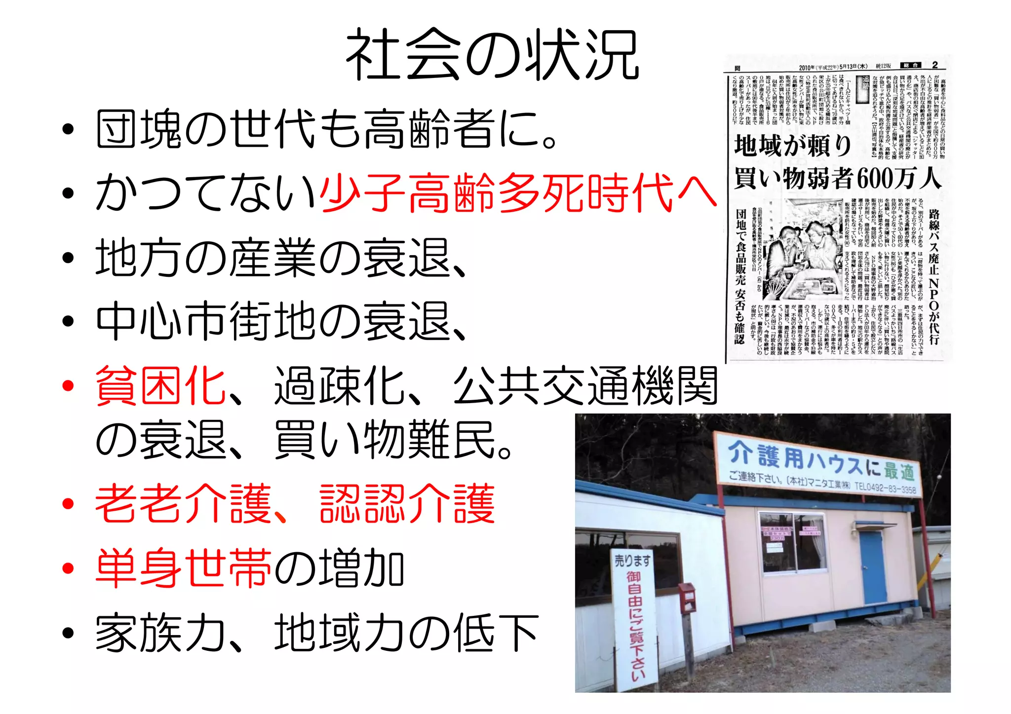 社会の状況
•  団塊の世代も高齢者に。
•  かつてない少子高齢多死時代へ
•  地方の産業の衰退、
•  中心市街地の衰退、
•  貧困化、過疎化、公共交通機関
の衰退、買い物難民。
•  老老介護、認認介護
•  単身世帯の増加
•  家族力、地域力の低下
 